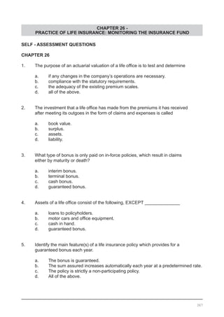CHAPTER 26 -
PRACTICE OF LIFE INSURANCE: MONITORING THE INSURANCE FUND
SELF - ASSESSMENT QUESTIONS
CHAPTER 26
1.	 The purpose of an actuarial valuation of a life office is to test and determine
	 a.	 if any changes in the company’s operations are necessary.
	 b.	 compliance with the statutory requirements.
	 c.	 the adequacy of the existing premium scales.
	 d.	 all of the above.
2.	 The investment that a life office has made from the premiums it has received
	 after meeting its outgoes in the form of claims and expenses is called
	 a.	 book value.
	 b.	 surplus.
	 c.	 assets.
	 d.	 liability.
3.	 What type of bonus is only paid on in-force policies, which result in claims
	 either by maturity or death?
	 a.	 interim bonus.
	 b.	 terminal bonus.
	 c.	 cash bonus.
	 d.	 guaranteed bonus.
4.	 Assets of a life office consist of the following, EXCEPT ______________
	 a.	 loans to policyholders.
	 b.	 motor cars and office equipment.
	 c.	 cash in hand.
	 d.	 guaranteed bonus.
5.	 Identify the main feature(s) of a life insurance policy which provides for a
	 guaranteed bonus each year.
	 a.	 The bonus is guaranteed.
	 b.	 The sum assured increases automatically each year at a predetermined rate.
	 c.	 The policy is strictly a non-participating policy.
	 d.	 All of the above.
367
 