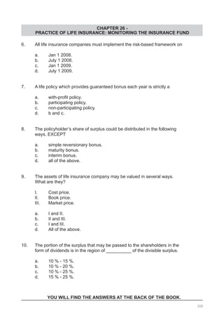 CHAPTER 26 -
PRACTICE OF LIFE INSURANCE: MONITORING THE INSURANCE FUND
6.	 All life insurance companies must implement the risk-based framework on
	 a.	 Jan 1 2008.				
	 b.	 July 1 2008.
	 c.	 Jan 1 2009. 	
	 d.	 July 1 2009.
7. 	 A life policy which provides guaranteed bonus each year is strictly a
	 a.	 with-profit policy.	 	 	
	 b.	 participating policy.
	 c.	 non-participating policy.	
	 d.	 b and c.
8. 	 The policyholder’s share of surplus could be distributed in the following
	 ways, EXCEPT
	 a.	 simple reversionary bonus.			
	 b.	 maturity bonus.
	 c.	 interim bonus.						
	 d.	 all of the above.
9. 	 The assets of life insurance company may be valued in several ways.
	 What are they?
	 I.	 Cost price.	
	 II.	 Book price.
	 III.	 Market price.
	 a.	 I and II.			
	 b.	 II and III.
	 c.	 I and III.			
	 d.	 All of the above.
10. 	 The portion of the surplus that may be passed to the shareholders in the
	 form of dividends is in the region of __________ of the divisible surplus.
	 a.	 10 % - 15 %.				
	 b.	 10 % - 20 %.
	 c.	 10 % - 25 %.
	 d.	 15 % - 25 %.
YOU WILL FIND THE ANSWERS AT THE BACK OF THE BOOK.
368
 