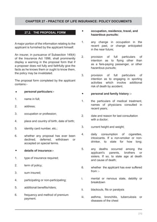 CHAPTER 27 - PRACTICE OF LIFE INSURANCE: POLICY DOCUMENTS
27.2. THE PROPOSAL FORM
A major portion of the information relating to the
applicant is furnished by the applicant himself.
An insurer, in pursuance of Subsection 149(4)
of the Insurance Act 1996, shall prominently
display a warning in the proposal form that if
a proposer does not fully and faithfully give the
facts as he knows them or ought to know them,
the policy may be invalidated.
The proposal form completed by the applicant
contains:-
•	 personal particulars:-
1.	 name in full;
2.	 address;
3.	 occupation or profession;
4.	 place and country of birth, date of birth;
5.	 identity card number, etc.;
6.	 whether any proposal has ever been
declined, deferred, withdrawn or
accepted on special terms.
•	 details of insurance:-
1.	 type of insurance required;
2.	 term of policy;
3.	 sum insured;
4.	 participating or non-participating;
5.	 additional benefits/riders;
6.	 frequency and method of premium
	 payment.
•	 occupation, residence, travel, and
	 hazardous pursuits:
1.	 any change in occupation in the
	 recent past, or change anticipated
	 in the near future;
2.	 provision of full particulars of
	 intention as to flying other than
	 as a fare-paying passenger, or other
	 hazardous pursuits;
3.	 provision of full particulars of
	 intention as to engaging in sporting
	 activities which involve additional
	 risk of death by accident.
•	 personal and family history :-
1.	 the particulars of medical treatment,
	 names of physicians consulted in
	 recent years;
2.	 date and reason for last consultation
	 with a doctor;
3.	 current height and weight;
4.	 daily consumption of cigarettes,
	 intoxicants. If a non-smoker or non-
	 drinker, to state for how long;
5.	 any deaths occurred among the
	 applicant’s parents, brothers or
	 sisters. If so, to state age at death
	 and cause of death;
6.	 whether the applicant has ever suffered
	 from :-
i.	 mental or nervous state, debility or
	 breakdown
ii.	 blackouts, fits or paralysis
iii.	 asthma, bronchitis, tuberculosis or
	 diseases of the chest
370
 