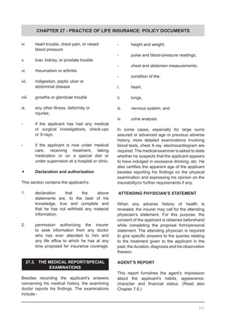 CHAPTER 27 - PRACTICE OF LIFE INSURANCE: POLICY DOCUMENTS
iv.	 heart trouble, chest pain, or raised
	 blood pressure
v.	 liver, kidney, or prostate trouble
vi.	 rheumatism or arthritis
vii.	 indigestion, peptic ulcer or
	 abdominal disease
viii.	 growths or glandular trouble
ix.	 any other illness, deformity or
	 injuries;
-	 if the applicant has had any medical
	 or surgical investigations, check-ups
	 or X-rays;
-	 if the applicant is now under medical
	 care, receiving treatment, taking
	 medication or on a special diet or
	 under supervision at a hospital or clinic.
•	 Declaration and authorization
This section contains the applicant’s:
1.	 declaration that the above
	 statements are, to the best of his
	 knowledge, true and complete and
	 that he has not withheld any material
	 information;
2.	 permission authorizing the insurer
	 to seek information from any doctor
	 who has ever attended to him and
	 any life office to which he has at any
	 time proposed for insurance coverage.
27.3. THE MEDICAL REPORT/SPECIAL
EXAMINATIONS
Besides recording the applicant’s answers
concerning his medical history, the examining
doctor reports his findings. The examinations
include:-
-	 height and weight;
-	 pulse and blood-pressure readings;
-	 chest and abdomen measurements;
-	 condition of the:
i.	 heart,
ii.	 lungs,
iii.	 nervous system, and
iv.	 urine analysis.
In some cases, especially for large sums
assured or advanced age or previous adverse
history, more detailed examinations involving
blood tests, chest X-ray, electrocardiogram are
required. The medical examiner is asked to state
whether he suspects that the applicant appears
to have indulged in excessive drinking, etc. He
also certifies the apparent age of the applicant
besides reporting his findings on the physical
examination and expressing his opinion on the
insurability/or further requirements if any.
ATTENDING PHYSICIAN’S STATEMENT
When any adverse history of health is
revealed, the insurer may call for the attending
physician’s statement. For this purpose, the
consent of the applicant is obtained beforehand
while completing the proposal form/personal
statement. The attending physician is required
to give specific answers to the queries relating
to the treatment given to the applicant in the
past, the duration, diagnosis and his observation
thereon.
AGENT’S REPORT
This report furnishes the agent’s impression
about the applicant’s habits, appearance,
character and financial status. (Read also
Chapter 7.6.)
371
 