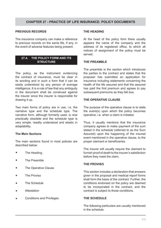 CHAPTER 27 - PRACTICE OF LIFE INSURANCE: POLICY DOCUMENTS
PREVIOUS RECORDS
The insurance company can make a reference
to previous records on the same life, if any, in
the event of adverse features being present.
27.4. THE POLICY FORM AND ITS
STRUCTURE
The policy, as the instrument evidencing
the contract of insurance, must be clear in
its wording and in such a form that it can be
easily understood by any person of average
intelligence. It is a rule of law that any ambiguity
in the document shall be construed against
the insurer since the insurer is responsible for
drawing it up.
Two main forms of policy are in use, i.e. the
narrative type and the schedule type. The
narrative form, although formerly used, is now
practically obsolete and the schedule type is
very simple, readily understood and elastic in
adaptability.
The Main Sections
The main sections found in most policies are
described below:
•	 The Heading
•	 The Preamble
•	 The Operative Clause
•	 The Proviso
•	 The Schedule
•	 Attestation
•	 Conditions and Privileges.
THE HEADING
At the head of the policy form there usually
appears the name of the company and the
address of its registered office, to which all
notices of assignment of the policy must be
served.
THE PREAMBLE
The preamble is the section which introduces
the parties to the contract and states that the
proposer has submitted an application for
insurance including statements concerning the
health of the life assured and that the assured
has paid the first premium and agrees to pay
subsequent premiums as they fall due.
THE OPERATIVE CLAUSE
The purpose of the operative clause is to state
the event(s) upon which the policy becomes
operative, i.e. when a claim is initiated.
Thus, it usually mentions that the insurance
company agrees to make payment of the sum
stated in the schedule (referred to as the Sum
Assured) upon the happening of the insured
event mentioned in the operative clause, to the
proper claimant or beneficiaries.
The insurer will usually require the claimant to
furnish proof of death to the insurer’s satisfaction
before they meet the claim.
THE PROVISO
This section includes a declaration that answers
given in the proposal and medical report forms
shall form the basis of the contract. Further, the
conditions endorsed on the policy are deemed
to be incorporated in the contract, and the
contract is subject to those conditions.
THE SCHEDULE
The following particulars are usually mentioned
in the schedule:
372
 