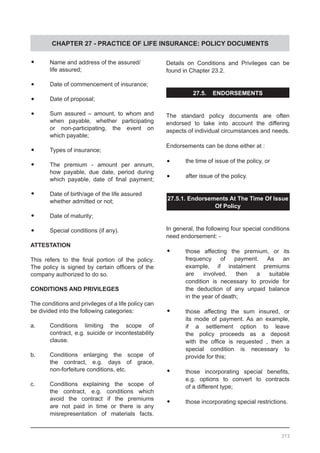 CHAPTER 27 - PRACTICE OF LIFE INSURANCE: POLICY DOCUMENTS
•	 Name and address of the assured/
	 life assured;
•	 Date of commencement of insurance;
•	 Date of proposal;
•	 Sum assured – amount, to whom and
	 when payable, whether participating
	 or non-participating, the event on
	 which payable;
•	 Types of insurance;
•	 The premium - amount per annum,
	 how payable, due date, period during
	 which payable, date of final payment;
•	 Date of birth/age of the life assured
	 whether admitted or not;
•	 Date of maturity;
•	 Special conditions (if any).
ATTESTATION
This refers to the final portion of the policy.
The policy is signed by certain officers of the
company authorized to do so.
CONDITIONS AND PRIVILEGES
The conditions and privileges of a life policy can
be divided into the following categories:
a.	 Conditions limiting the scope of
	 contract, e.g. suicide or incontestability
	 clause.
b.	 Conditions enlarging the scope of
	 the contract, e.g. days of grace,
	 non-forfeiture conditions, etc.
c.	 Conditions explaining the scope of
	 the contract, e.g. conditions which
	 avoid the contract if the premiums
	 are not paid in time or there is any
	 misrepresentation of materials facts.
Details on Conditions and Privileges can be
found in Chapter 23.2.
27.5. ENDORSEMENTS
The standard policy documents are often
endorsed to take into account the differing
aspects of individual circumstances and needs.
Endorsements can be done either at :
•	 the time of issue of the policy, or
•	 after issue of the policy.
27.5.1. Endorsements At The Time Of Issue
Of Policy
In general, the following four special conditions
need endorsement: -
•	 those affecting the premium, or its
	 frequency of payment. As an
	 example, if instalment premiums
	 are involved, then a suitable
	 condition is necessary to provide for
	 the deduction of any unpaid balance
	 in the year of death;
•	 those affecting the sum insured, or
	 its mode of payment. As an example,
	 if a settlement option to leave
	 the policy proceeds as a deposit
	 with the office is requested , then a
	 special condition is necessary to
	 provide for this;
•	 those incorporating special benefits,
	 e.g. options to convert to contracts
	 of a different type;
•	 those incorporating special restrictions.
373
 