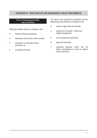 CHAPTER 27 - PRACTICE OF LIFE INSURANCE: POLICY DOCUMENTS
27.5.2. Endorsements After
Issue Of Policy
These give effect mainly to changes in the
•	 mode of premium payment;
•	 alterations to the form of the contract;
•	 imposition or removal of extra
	 premiums; or
•	 surrender of bonus.
The above may broadly be classified into the
following groups relating to changes in the:
•	 name or age of the insured life;
•	 premiums to be paid - mode and
	 date(s) of payment;
•	 sum insured and premiums;
•	 types of insurance;
•	 attaching bonuses which can be
	 either surrendered or used to reduce
	 future premiums.
374
 