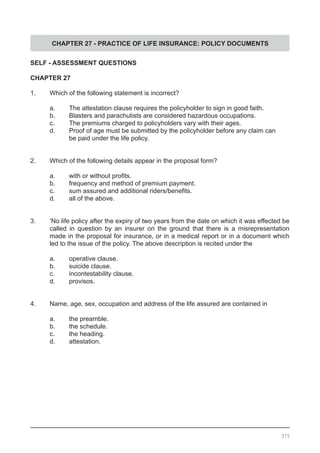 CHAPTER 27 - PRACTICE OF LIFE INSURANCE: POLICY DOCUMENTS
SELF - ASSESSMENT QUESTIONS
CHAPTER 27
1.	 Which of the following statement is incorrect?
	 a.	 The attestation clause requires the policyholder to sign in good faith.
	 b.	 Blasters and parachutists are considered hazardous occupations.
	 c.	 The premiums charged to policyholders vary with their ages.
	 d.	 Proof of age must be submitted by the policyholder before any claim can
		 be paid under the life policy.
2.	 Which of the following details appear in the proposal form?
	 a.	 with or without profits.
	 b.	 frequency and method of premium payment.
	 c.	 sum assured and additional riders/benefits.
	 d.	 all of the above.
3.	 ‘No life policy after the expiry of two years from the date on which it was effected be
	 called in question by an insurer on the ground that there is a misrepresentation
	 made in the proposal for insurance, or in a medical report or in a document which
	 led to the issue of the policy. The above description is recited under the
	 a.	 operative clause.
	 b.	 suicide clause.
	 c.	 incontestability clause.
	 d.	 provisos.
4.	 Name, age, sex, occupation and address of the life assured are contained in
	
	 a.	 the preamble.
	 b.	 the schedule.
	 c.	 the heading.
	 d.	 attestation.
375
 