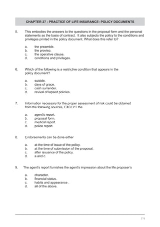 CHAPTER 27 - PRACTICE OF LIFE INSURANCE: POLICY DOCUMENTS
5.	 This embodies the answers to the questions in the proposal form and the personal
	 statements as the basis of contract. It also subjects the policy to the conditions and
	 privileges printed in the policy document. What does this refer to?
	 a.	 the preamble.
	 b.	 the proviso.
	 c.	 the operative clause.
	 d.	 conditions and privileges.
6.	 Which of the following is a restrictive condition that appears in the
	 policy document?
	 a.	 suicide.
	 b.	 days of grace.
	 c.	 cash surrender.
	 d.	 revival of lapsed policies.
7.	 Information necessary for the proper assessment of risk could be obtained
	 from the following sources, EXCEPT the
	 a.	 agent’s report.
	 b.	 proposal form.
	 c.	 medical report.
	 d.	 police report.
8. Endorsements can be done either
	 a.	 at the time of issue of the policy.	
	 b.	 at the time of submission of the proposal.
	 c.	 after issuance of the policy.		
	 d.	 a and c.
9. The agent’s report furnishes the agent’s impression about the life proposer’s
	 a.	 character.			
	 b.	 financial status.
	 c.	 habits and appearance .
	 d.	 all of the above.
376
 