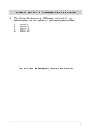 CHAPTER 27 - PRACTICE OF LIFE INSURANCE: POLICY DOCUMENTS
10. Which Section of the Insurance Act 1996 provides for the control by and
	 lodgement of proposal forms, policies and brochures of insurers with BNM?
	 a.	 Section 147.			
	 b.	 Section 148.
	 c.	 Section 149.			
	 d.	 Section 150.
YOU WILL FIND THE ANSWERS AT THE BACK OF THE BOOK.
377
 