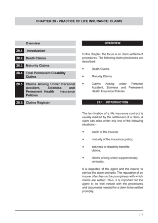 CHAPTER 28 - PRACTICE OF LIFE INSURANCE: CLAIMS
	 Overview 					
			
28.1.	 Introduction				
				
28.2.	 Death Claims				
				
28.3.	 Maturity Claims
28.4.	 Total Permanent Disability
	 Claims					
		
28.5.	 Claims Arising Under Personal
	 Accident, Sickness and
	 Permanent Health Insurance
	 Policies					
28.6.	 Claims Register
OVERVIEW
In this chapter, the focus is on claim settlement
procedures. The following claim procedures are
described:
•	 Death Claims
•	 Maturity Claims
•	 Claims Arising under Personal
	 Accident, Sickness and Permanent
	 Health Insurance Policies
28.1. INTRODUCTION
The termination of a life insurance contract is
usually marked by the settlement of a claim. A
claim can arise under any one of the following
situations:-
•	 death of the insured;
•	 maturity of the insurance policy;
•	 sickness or disability benefits
	 claims;
•	 claims arising under supplementary
	 contracts.
It is expected of the agent and the insurer to
service the claim promptly. The reputation of an
insurer often lies on the promptness with which
claims are settled. Thus, it is important for the
agent to be well versed with the procedures
and documents needed for a claim to be settled
promptly.
378
 