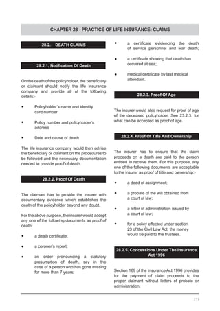 CHAPTER 28 - PRACTICE OF LIFE INSURANCE: CLAIMS
28.2. DEATH CLAIMS
28.2.1. Notification Of Death
On the death of the policyholder, the beneficiary
or claimant should notify the life insurance
company and provide all of the following
details:-
•	 Policyholder’s name and identity
	 card number
•	 Policy number and policyholder’s
	 address
•	 Date and cause of death
The life insurance company would then advise
the beneficiary or claimant on the procedures to
be followed and the necessary documentation
needed to provide proof of death.
28.2.2. Proof Of Death
The claimant has to provide the insurer with
documentary evidence which establishes the
death of the policyholder beyond any doubt.
For the above purpose, the insurer would accept
any one of the following documents as proof of
death:
•	 a death certificate;
•	 a coroner’s report;
•	 an order pronouncing a statutory
	 presumption of death, say in the
	 case of a person who has gone missing
	 for more than 7 years;
•	 a certificate evidencing the death
	 of service personnel and war death;
•	 a certificate showing that death has
	 occurred at sea;
•	 medical certificate by last medical
	 attendant.
28.2.3. Proof Of Age
The insurer would also request for proof of age
of the deceased policyholder. See 23.2.3. for
what can be accepted as proof of age.
28.2.4. Proof Of Title And Ownership
The insurer has to ensure that the claim
proceeds on a death are paid to the person
entitled to receive them. For this purpose, any
one of the following documents are acceptable
to the insurer as proof of title and ownership:-
•	 a deed of assignment;
•	 a probate of the will obtained from
	 a court of law;
•	 a letter of administration issued by
	 a court of law;
•	 for a policy effected under section
	 23 of the Civil Law Act, the money
	 would be paid to the trustees.
28.2.5. Concessions Under The Insurance
Act 1996
Section 169 of the Insurance Act 1996 provides
for the payment of claim proceeds to the
proper claimant without letters of probate or
administration.
379
 