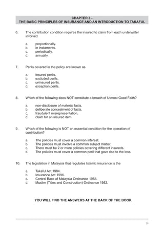 CHAPTER 3 -
THE BASIC PRINCIPLES OF INSURANCE AND AN INTRODUCTION TO TAKAFUL
6.	 The contribution condition requires the insured to claim from each underwriter
	 involved
	 a. 	 proportionally.
	 b. 	 in instaments.							
	 c. 	 periodically.
	 d. 	 annually.
7.	 Perils covered in the policy are known as
	 a. 	 insured perils.
	 b. 	 excluded perils.						
	 c. 	 uninsured perils.
	 d. 	 exception perils.
8.	 Which of the following does NOT constitute a breach of Utmost Good Faith?
	 a. 	 non-disclosure of material facts.
	 b. 	 deliberate concealment of facts.				
	 c. 	 fraudulent misrepresentation.
	 d. 	 claim for an insured item.
9.	 Which of the following is NOT an essential condition for the operation of
	 contribution?
	 a. 	 The policies must cover a common interest.					
	 b. 	 The policies must involve a common subject matter.
	 c. 	 There must be 2 or more policies covering different insureds.
	 d. 	 The policies must cover a common peril that gave rise to the loss.
10.	 The legislation in Malaysia that regulates Islamic insurance is the
	 a. 	 Takaful Act 1984.					
	 b. 	 Insurance Act 1996. 					
	 c. 	 Central Back of Malaysia Ordinance 1958.
	 d. 	 Muslim (Titles and Construction) Ordinance 1952.
YOU WILL FIND THE ANSWERS AT THE BACK OF THE BOOK.
38
 