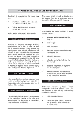 CHAPTER 28 - PRACTICE OF LIFE INSURANCE: CLAIMS
Specifically, it provides that the insurer may
pay:
•	 the full amount if the policy proceeds
	 do not exceed RM100,000;
•	 RM100,000 if the policy proceeds
	 exceed RM100,000;
without a letter of probate or administration.
28.2.6. Interest On Claim Amount
In respect of a life policy, including a life policy
under Section 23 of the Civil Law Act 1956
and a personal accident policy, effected by
a policyowner upon his own life providing for
payment of policy monies on the policyowner’s
death, Section 161 of the Insurance Act 1996
provides that where a claim upon the death of
the policyowner is not paid within sixty (60) days
of receipt of intimation of the claim, the insurer
shall pay a minimum compound of 4% per
annum or such other rate as may be prescribed
on the amount of policy monies upon the expiry
of the 60 days until the date of payment.
28.3. MATURITY CLAIMS
In the case of endowment insurances and pure
endowments, the maturity amount is payable in
the event the policyholder survives to the end of
the term of the contract.
28.3.1. Notification To Policyholder
Theinsurerwouldusuallyinformthepolicyholder
of the impending maturity of the policy and
would request the policyholder to comply with
the procedures to be followed.
The insurer would forward an identify form,
the survival form and a discharge form for
completion to be returned with the policy.
28.3.2. Proof Of Claim
The following are usually required in settling
maturity claims:-
•	 when the policyholder is the life
	 insured
1.	 proof of age;
2.	 proof of survival;
3.	 discharge voucher completed by the
	 policyholder; and
4.	 the policy document.
•	 when the policyholder is not the
	 life insured
1.	 a deed of assignment or any other
	 title document; and
2.	 a simple statement that the insured
	 is alive if he is unable or not available
	 to sign the survival certificate.
28.3.3. Settlement Options
Endowment insurance policies normally
incorporate settlement options which can
be exercised on their maturity. The following
options are common:-
1.	 cash maturity proceeds;
2.	 conversion of the maturity proceeds
	 into an annuity - an annuity certain
	 or a life annuity;
380
 
