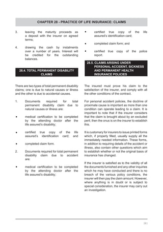 CHAPTER 28 - PRACTICE OF LIFE INSURANCE: CLAIMS
3.	 leaving the maturity proceeds as
	 a deposit with the insurer on agreed
	 terms;
4.	 drawing the cash by instalments
	 over a number of years. Interest will
	 be credited for the outstanding
	 balances.
28.4. TOTAL PERMANENT DISABILITY
CLAIMS
There are two types of total permanent disability
claims; one is due to natural causes or illness
and the other is due to accidental causes.
1. 	 Documents required for total
	 permanent disability claim due to
	 natural causes or illness are:
•	 medical certification to be completed
	 by the attending doctor after the
	 life assured’s disability;
•	 certified true copy of the life
	 assured’s identification card; and
•	 completed claim form.
2.	 Documents required for total permanent
	 disability claim due to accident
	 are:
•	 medical certification to be completed
	 by the attending doctor after the
	 life assured’s disability;
•	 certified true copy of the life
	 assured’s identification card;
•	 completed claim form; and
•	 certified true copy of the police
	 report.
28.5. CLAIMS ARISING UNDER
	 PERSONAL ACCIDENT, SICKNESS 	
	 AND PERMANENT HEALTH 	
	 INSURANCE POLICIES
The insured must prove his claim to the
satisfaction of the insurer, and comply with all
the other conditions of the contract.
For personal accident policies, the doctrine of
proximate cause is important as more than one
condition can operate leading to a claim. It is
important to note that if the insurer considers
that the claim is brought about by an excluded
peril, then the onus is on the insurer to establish
this.
It is customary for insurers to issue printed forms
which, if properly filled, usually supply all the
immediately needed information. These forms,
in addition to requiring details of the accident or
illness, also contain other questions which aim
to establish whether or not the original basis of
insurance has changed.
If the insurer is satisfied as to the validity of all
the documents furnished and any other inquiries
which he may have conducted and there is no
breach of the various policy conditions, the
insurer will then pay the claim amount. However,
where anything is in doubt or is subject to
special consideration, the insurer may carry out
an investigation.
381
 