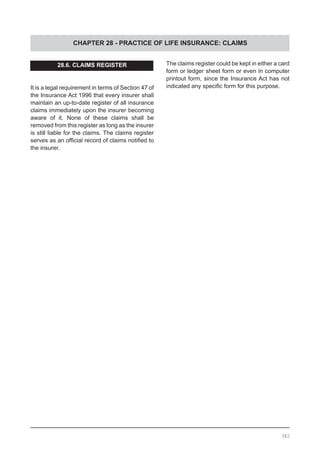 CHAPTER 28 - PRACTICE OF LIFE INSURANCE: CLAIMS
28.6. CLAIMS REGISTER
It is a legal requirement in terms of Section 47 of
the Insurance Act 1996 that every insurer shall
maintain an up-to-date register of all insurance
claims immediately upon the insurer becoming
aware of it. None of these claims shall be
removed from this register as long as the insurer
is still liable for the claims. The claims register
serves as an official record of claims notified to
the insurer.
The claims register could be kept in either a card
form or ledger sheet form or even in computer
printout form, since the Insurance Act has not
indicated any specific form for this purpose.
382
 