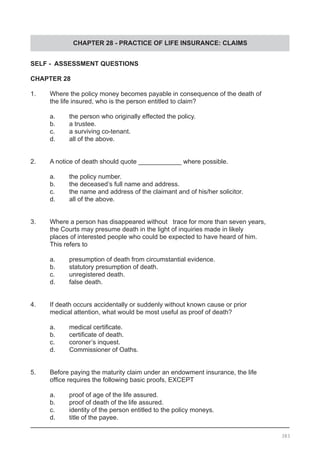 CHAPTER 28 - PRACTICE OF LIFE INSURANCE: CLAIMS
SELF - ASSESSMENT QUESTIONS
CHAPTER 28
1.	 Where the policy money becomes payable in consequence of the death of
	 the life insured, who is the person entitled to claim?
	 a.	 the person who originally effected the policy.
	 b.	 a trustee.
	 c.	 a surviving co-tenant.
	 d.	 all of the above.
2.	 A notice of death should quote ____________ where possible.
	 a.	 the policy number.
	 b.	 the deceased’s full name and address.
	 c.	 the name and address of the claimant and of his/her solicitor.
	 d.	 all of the above.
3.	 Where a person has disappeared without trace for more than seven years,
	 the Courts may presume death in the light of inquiries made in likely
	 places of interested people who could be expected to have heard of him.
	 This refers to
	
	 a.	 presumption of death from circumstantial evidence.
	 b.	 statutory presumption of death.
	 c.	 unregistered death.
	 d.	 false death.
4.	 If death occurs accidentally or suddenly without known cause or prior
	 medical attention, what would be most useful as proof of death?
	 a.	 medical certificate.
	 b.	 certificate of death.
	 c.	 coroner’s inquest.
	 d.	 Commissioner of Oaths.
5. 	 Before paying the maturity claim under an endowment insurance, the life
	 office requires the following basic proofs, EXCEPT
	 a.	 proof of age of the life assured.
	 b.	 proof of death of the life assured.
	 c.	 identity of the person entitled to the policy moneys.
	 d.	 title of the payee.
383
 