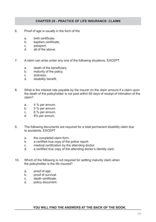 CHAPTER 28 - PRACTICE OF LIFE INSURANCE: CLAIMS
6.	 Proof of age is usually in the form of the	
	 a.	 birth certificate.
	 b.	 baptism certificate.
	 c.	 passport.
	 d.	 all of the above.
7.	 A claim can arise under any one of the following situations, EXCEPT
	 a.	 death of the beneficiary.
	 b.	 maturity of the policy.
	 c.	 sickness.
	 d.	 disability benefit.
8.	 What is the interest rate payable by the insurer on the claim amount if a claim upon
	 the death of the policyholder is not paid within 60 days of receipt of intimation of the
	 claim?
	 a.	 4 % per annum.					
	 b.	 5 % per annum.
	 c.	 6 % per annum.					
	 d.	 8% per annum.
9. 	 The following documents are required for a total permanent disability claim due
	 to accidents, EXCEPT
	 a.	 the completed claim form.
	 b.	 a certified true copy of the police report.
	 c.	 medical certification by the attending doctor.
	 d.	 a certified true copy of the attending doctor’s identity card.
10. 	 Which of the following is not required for settling maturity claim when
	 the policyholder is the life insured?
	 a.	 proof of age.			
	 b.	 proof of survival.
	 c.	 death certificate.     
	 d.	 policy document.
YOU WILL FIND THE ANSWERS AT THE BACK OF THE BOOK.
384
 