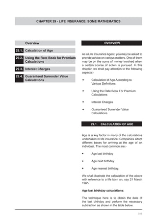 CHAPTER 29 - LIFE INSURANCE: SOME MATHEMATICS
OVERVIEW
As a Life Insurance Agent, you may be asked to
provide advice on various matters. One of them
may be on the sums of money involved when
a certain course of action is pursued. In this
chapter, we shall pay attention to the following
aspects:-
•	 Calculation of Age According to
	 Various Definitions
•	 Using the Rate Book For Premium
	 Calculations
•	 Interest Charges
•	 Guaranteed Surrender Value
	 Calculations
29.1. CALCULATION OF AGE
Age is a key factor in many of the calculations
undertaken in life insurance. Companies adopt
different bases for arriving at the age of an
individual. The most common are:-
•	 Age last birthday
•	 Age next birthday
•	 Age nearest birthday.
We shall illustrate the calculation of the above
with reference to a life born on, say 21 March
1965.
Age last birthday calculations:
The technique here is to obtain the date of
the last birthday and perform the necessary
subtraction as shown in the table below.
	 Overview					
			
29.1.	 Calculation of Age				
			
29.2.	 Using the Rate Book for Premium
	 Calculations			
29.3.	 Interest Charges				
			
29.4.	 Guaranteed Surrender Value
	 Calculations
385
 