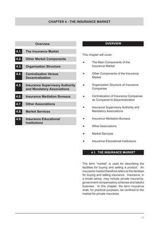 CHAPTER 4 - THE INSURANCE MARKET
OVERVIEW
This chapter will cover:
•	 The Main Components of the
	 Insurance Market
•	 Other Components of the Insurance
	 Market
•	 Organization Structure of Insurance
	 Companies
•	 Centralization of Insurance Companies
	 as Compared to Decentralization
•	 Insurance Supervisory Authority and
	 Mandatory Associations
•	 Insurance Mediation Bureaus
•	 Other Associations
•	 Market Services
•	 Insurance Educational Institutions
4.1. THE INSURANCE MARKET
The term “market” is used for describing the
facilities for buying and selling a product. An
insurance market therefore refers to the facilities
for buying and selling insurance. Insurance, in
a broad sense, may include private insurance,
government compensatory schemes and takaful
business. In this chapter, the term insurance
shall, for practical purposes, be confined to the
market for private insurance.
	 	 Overview 				
				
4.1.	 The Insurance Market			
				
4.2.	 Other Market Components		
				
4.3.	 Organization Structure
	
4.4.	 Centralization Versus
	 Decentralization				
4.5.	 Insurance Supervisory Authority
	 and Mandatory Associations
4.6.	 Insurance Mediation Bureaus
4.7.	 Other Associations
4.8.	 Market Services
4.9.	 Insurance Educational
	 Institutions
39
 