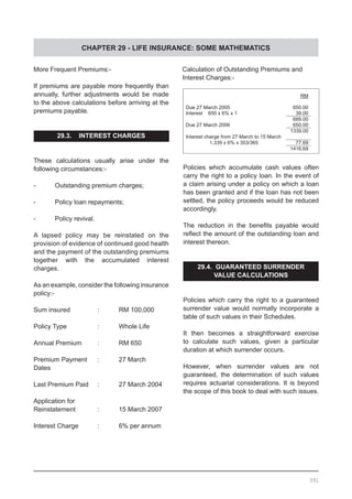 CHAPTER 29 - LIFE INSURANCE: SOME MATHEMATICS
More Frequent Premiums:-
If premiums are payable more frequently than
annually, further adjustments would be made
to the above calculations before arriving at the
premiums payable.
29.3. INTEREST CHARGES
These calculations usually arise under the
following circumstances:-
-	 Outstanding premium charges;
-	 Policy loan repayments;
-	 Policy revival.
A lapsed policy may be reinstated on the
provision of evidence of continued good health
and the payment of the outstanding premiums
together with the accumulated interest
charges.
As an example, consider the following insurance
policy:-
Sum insured		 :	 RM 100,000
Policy Type		 :	 Whole Life
Annual Premium	 :	 RM 650
Premium Payment 	 :	 27 March
Dates	
Last Premium Paid	 : 	 27 March 2004
Application for
Reinstatement		 :	 15 March 2007
Interest Charge	 :	 6% per annum
391
Policies which accumulate cash values often
carry the right to a policy loan. In the event of
a claim arising under a policy on which a loan
has been granted and if the loan has not been
settled, the policy proceeds would be reduced
accordingly.
The reduction in the benefits payable would
reflect the amount of the outstanding loan and
interest thereon.
29.4. GUARANTEED SURRENDER
VALUE CALCULATIONS
Policies which carry the right to a guaranteed
surrender value would normally incorporate a
table of such values in their Schedules.
It then becomes a straightforward exercise
to calculate such values, given a particular
duration at which surrender occurs.
However, when surrender values are not
guaranteed, the determination of such values
requires actuarial considerations. It is beyond
the scope of this book to deal with such issues.
Calculation of Outstanding Premiums and
Interest Charges:-
RM
Due 27 March 2005 650.00
Interest 650 x 6% x 1 39.00
689.00
Due 27 March 2006 650.00
1339.00
Interest charge from 27 March to 15 March
1,339 x 6% x 353/365 77.69
1416.69
 