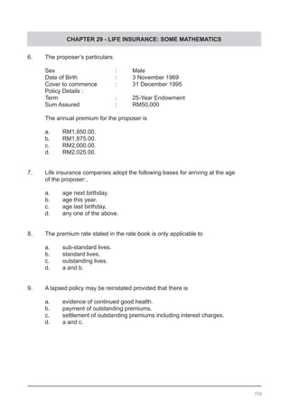 CHAPTER 29 - LIFE INSURANCE: SOME MATHEMATICS
6.	 The proposer’s particulars:
Sex				 :	 Male
Date of Birth			 :	 3 November 1969
Cover to commence		 :	 31 December 1995
Policy Details :
Term 				 :	 25-Year Endowment
Sum Assured			 :	 RM50,000
The annual premium for the proposer is
a.	 RM1,850.00.
b.	 RM1,875.00.
c.	 RM2,000.00.
d.	 RM2,025.00.
7.	 Life insurance companies adopt the following bases for arriving at the age
	 of the proposer:,
a.	 age next birthday.		
b.	 age this year.
c.	 age last birthday.			
d.	 any one of the above.
8. 	 The premium rate stated in the rate book is only applicable to
a.	 sub-standard lives.				
b. 	 standard lives.
c. 	 outstanding lives.				
d. 	 a and b.
9. 	 A lapsed policy may be reinstated provided that there is
a. 	 evidence of continued good health.
b. 	 payment of outstanding premiums.
c. 	 settlement of outstanding premiums including interest charges.
d. 	 a and c.
394
 