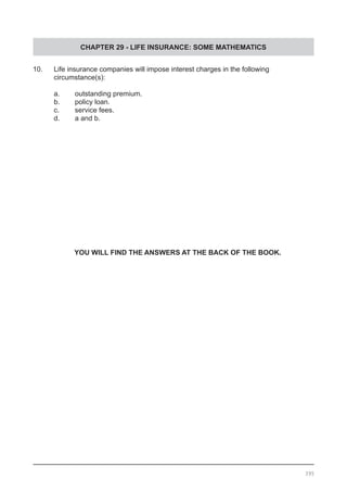CHAPTER 29 - LIFE INSURANCE: SOME MATHEMATICS
395
10. 	 Life insurance companies will impose interest charges in the following
	 circumstance(s):
a.	 outstanding premium.			
b.	 policy loan.
c.	 service fees.					
d.	 a and b.
YOU WILL FIND THE ANSWERS AT THE BACK OF THE BOOK.
 