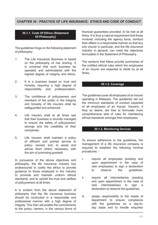 CHAPTER 30 - PRACTICE OF LIFE INSURANCE: ETHICS AND CODE OF CONDUCT
30.1.1. Code Of Ethics (Statement
Of Philosophy)
The guidelines hinge on the following statement
of philosophy:
1.	 The Life Insurance Business is based
	 on the philosophy of risk sharing. It
	 is universal that such business be
	 operated and administered with the
	 highest degree of integrity and ethics.
2.	 It is a business based on trust and
	 honesty, requiring a high degree of
	 responsibility and professionalism.
3.	 The confidence of policyowners and
	 members of the public in the integrity
	 and honesty of life insurers shall be
	 safeguarded and enhanced.
4.	 Life insurers shall at all times see
	 that their business is soundly managed
	 to ensure the safety of policyowners’
	 savings and the credibility of their
	 companies.
5.	 Life insurers shall maintain a policy
	 of efficient and prompt service to
	 policy- owners and, to assist and
	 advise them where necessary, with
	 the aim of promoting goodwill.
In pursuance of the above objectives and
philosophy, the life insurance industry has
endeavoured to codify the ethics to provide
guidance to those employed in the industry
to promote and maintain uniform ethical
standards, and to uphold the trust and welfare
of policyowners at all times.
It is evident from the above statement of
philosophy that the life insurance business
should be conducted in a responsible and
professional manner with a high degree of
integrity. This then will enable the commitments
to the policy- owners, in the various forms of
financial guarantees provided, to be met at all
times. It is thus a natural requirement that those
involved, including the agency force, conduct
their affairs in a responsible manner so that any
one insurer in particular, and the life insurance
industry in general, can meet the objectives
formulated in the Statement of Philosophy.
The sections that follow provide summaries of
the codified ethical rules which the employees
of an insurer are expected to abide by at all
times.
30.1.2. Coverage
The guidelines cover all employees of an insurer
operating in Malaysia. The guidelines set out
the minimum standards of conduct expected
of all employees of an insurer. Insurers, if
they so desire, are free to formulate more
comprehensive sets of rules for maintaining
ethical standards amongst their employees.
30.1.3. Monitoring Devices
To ensure adherence to the guidelines, the
management of a life insurance company is
required to establish the following minimal
procedures: -
i.	 require all employees (existing and
	 upon appointment in the case of
	 new employees) to sign a declaration
	 to observe the guidelines;
ii.	 require all intermediaries (existing
	 and upon appointment in the case of
	 new intermediaries) to sign a
	 declaration to observe the guidelines;
iii.	 assign responsibility to the heads of
	 department to ensure compliance
	 with the guidelines on a day-to-
	 day basis and to handle enquiries
397
 