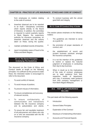 CHAPTER 30 - PRACTICE OF LIFE INSURANCE: ETHICS AND CODE OF CONDUCT
	 from employees on matters relating
	 to the code of conduct;
iv.	 breaches observed are to be reported
	 to an Audit / Disciplinary committee
	 which reports directly to the Board
	 of Directors. In addition, the committee
	 is required to submit quarterly reports
	 to Bank Negara, the supervisory
	 authority for insurance companies, on
	 breaches observed and the actions
	 taken on these, during the quarter;
v.	 maintain centralised records of breaches;
vi.	 report immediately cases of fraud to the
	 Police and Bank Negara.
30.1.4. The Seven Principles
Underlying The Guidelines
The document on the Code of Ethics and
Conduct dwells at length on the following
principles. It is sufficient at this juncture to state
these; the interested reader is encouraged to
refer to the document.
i.	 To avoid conflict of interest;
ii.	 To avoid misuse of position;
iii.	 To prevent misuse of information;
iv.	 To ensure completeness and accuracy
	 of relevant records;
v.	 To ensure confidentiality of
	 communication and transactions
	 between the life insurance company
	 and its policyholders and clients;
vi.	 To ensure fair and equitable treatment
	 of all policyowners and others who rely
	 on or who are associated with the life
	 insurance company;
vii.	 To conduct business with the utmost
	 good faith and integrity.
30.1.5. Code Of Conduct Only A Guide
This section places emphasis on the following
matters:
i.	 The guidelines are intended to serve
	 as a guide for
•	 the promotion of proper standards of
	 conduct; and
•	 the establishment of sound and
	 prudent business practices amongst
	 life insurance companies.
ii.	 It is not the intention of the guidelines
	 to restrict or replace the matured
	 judgment of employees in conducting
	 their day-to-day business.
iii.	 When in doubt as to the implications
	 of the code of conduct, employees
	 are to seek guidance from their
	 respective heads of department,
	 who may, if necessary, seek guidance
	 from their company management or
	 from Bank Negara Malaysia.
30.2. PART II: LIFE INSURANCE
SELLING
This part deals with the following aspects:
•	 Introduction
•	 General Sales Principles
•	 Explanation of the Contract
•	 Disclosure of Underwriting Information
•	 Accounts and Financial Aspects
398
 