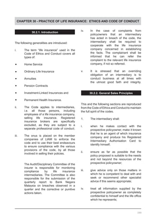 CHAPTER 30 - PRACTICE OF LIFE INSURANCE: ETHICS AND CODE OF CONDUCT
30.2.1. Introduction
The following generalities are introduced:
i.	 The term “life insurance” used in the
	 Code of Ethics and Conduct covers all
	 types of:
•	 Home Service
•	 Ordinary Life Insurance
•	 Annuities
•	 Pension Contracts
•	 Investment-Linked Insurances and
•	 Permanent Health Insurance.
ii.	 The Code applies to intermediaries,
	 i.e. all those persons, including
	 employees of a life insurance company,
	 selling life insurance. Registered
	 insurance brokers are specifically
	 excluded, as they are subject to a
	 separate professional code of conduct.
iii.	 The onus is placed on the member
	 companies of LIAM to enforce the
	 code and to use their best endeavours
	 to ensure compliance with the various
	 provisions of the code, by all those
	 involved in selling their policies.
	 The Audit/Disciplinary Committee of the
	 insurer is responsible for monitoring
	 compliance by life insurance
	 intermediaries. The Committee is also
	 responsible for the submission of the
	 quarterly report to Bank Negara
	 Malaysia on breaches observed in a
	 quarter and the corrective or punitive
	 actions taken.
iv.	 In the case of complaints from
	 policyowners that an intermediary
	 has acted in breach of the code, the
	 intermediary shall be required to
	 cooperate with the life insurance
	 company concerned in establishing
	 the facts. The complainant shall be
	 informed that he can refer the
	 complaint to the relevant life insurance
	 company, if not so referred.
v.	 It is stressed that an overriding
	 obligation of an intermediary is to
	 conduct business at all times with
	 the utmost good faith and integrity.
30.2.2. General Sales Principles
This and the following sections are reproduced
from the Code of Ethics and Conduct to maintain
the full spirit of the codes.
1.	 The intermediary shall:
i.	 when he makes contact with the
	 prospective policyowner, make it known
	 that he is an agent of which insurance
	 company and produce his Registered
	 Intermediary Authorisation Card to
	 identify himself;
ii.	 ensure as far as possible that the
	 policy proposed is suitable to the needs
	 and not beyond the resources of the
	 prospective policyowner;
iii.	 give advice only on those matters in
	 which he is competent to deal with and
	 seek or recommend other specialist
	 advice if this seems appropriate;
iv.	 treat all information supplied by the
	 prospective policyowner as completely
	 confidential to himself and the life office
	 which he represents;
399
 