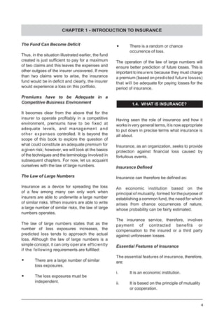 4
The Fund Can Become Deficit
Thus, in the situation illustrated earlier, the fund
created is just sufficient to pay for a maximum
of two claims and this leaves the expenses and
other outgoes of the insurer uncovered. If more
than two claims were to arise, the insurance
fund would be in deficit and clearly, the insurer
would experience a loss on this portfolio.
Premiums have to be Adequate in a
Competitive Business Environment
It becomes clear from the above that for the
insurer to operate profitably in a competitive
environment, premiums have to be fixed at
adequate levels, and management and
other expenses controlled. It is beyond the
scope of this book to explore the question of
what could constitute an adequate premium for
a given risk; however, we will look at the basics
of the techniques and the terminology involved in
subsequent chapters. For now, let us acquaint
ourselves with the law of large numbers.
The Law of Large Numbers
Insurance as a device for spreading the loss
of a few among many can only work when
insurers are able to underwrite a large number
of similar risks. When insurers are able to write
a large number of similar risks, the law of large
numbers operates.
The law of large numbers states that as the
number of loss exposures increases, the
predicted loss tends to approach the actual
loss. Although the law of large numbers is a
simple concept, it can only operate efficiently
if the following requirements are fulfilled:
•	 There are a large number of similar
	 loss exposures.
•	 The loss exposures must be
	 independent.
•	 There is a random or chance
	 occurrence of loss.
The operation of the law of large numbers will
ensure better prediction of future losses. This is
important to insurers because they must charge
a premium (based on predicted future losses)
that will be adequate for paying losses for the
period of insurance.
1.4. WHAT IS INSURANCE?
Having seen the role of insurance and how it
works in very general terms, it is now appropriate
to put down in precise terms what insurance is
all about.
Insurance, as an organization, seeks to provide
protection against financial loss caused by
fortuitous events.
Insurance Defined
Insurance can therefore be defined as:
An economic institution based on the
principal of mutuality, formed for the purpose of
establishing a common fund, the need for which
arises from chance occurrences of nature,
whose probability can be fairly estimated.
The insurance service, therefore, involves
payment of contracted benefits or
compensation to the insured or a third party
against unforeseen losses.
Essential Features of Insurance
The essential features of insurance, therefore,
are:
i.	 It is an economic institution.
ii.	 It is based on the principle of mutuality
	 or cooperation.
CHAPTER 1 - INTRODUCTION TO INSURANCE
 