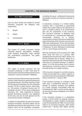 CHAPTER 4 - THE INSURANCE MARKET
4.1.1. Main Components
Like any other market, the market for private
insurance comprises the following main
components:
•	 Buyers
•	 Sellers
•	 Intermediaries
4.1.1.1. Buyers
The buyers of private insurance include
individual persons, associations, societies,
small business enterprises, large national
and multinational corporations, and public
enterprises.
4.1.1.2. Sellers
The sellers of private insurance are the
insurance companies. In 2007, there were 41
directinsurersandsevenprofessionalreinsurers
carrying on insurance business in Malaysia.
Insurers carrying on life business only are the life
insurers; those carrying on general business are
the general insurers, and those carrying on both
life and general businesses are the composite
insurers. Of the 41 direct insurers, there were
six life insurers, 25 general insurers and 10
composite insurers. Of the seven professional
reinsurers, five   were registered to transact
general reinsurance business, one registered
for life only, and one for both general and life
reinsurance business in Malaysia.
In addition to classification by type of insurance
business transacted, insurance sellers can be
classified according to their legal forms. In this
respect, there are 48 proprietary companies
(including the seven professional reinsurance
companies) carrying on insurance business in
Malaysia.
A proprietary company is a limited liability
company with a subscribed or guaranteed
capital. Any profits made by the operations of
such a company belong to its shareholders
who are the ‘proprietors’ of the company.
The insurance business in Malaysia may
be transacted by a domestically Malaysian-
incorporated company or a foreign-
incorporated company that had an established
place of business at the time the InsuranceAct
1963 was implemented. Of the 48 proprietary
insurers and professional reinsurers operating
in Malaysia, 42 were Malaysian-incorporated
and six were foreign-incorporated.
With the enactment of the Insurance Act 1996
which came into force on 1 January 1997
(repealing the Insurance Act 1963), section 9 of
the Act provides that no person, unless he is
licensed under the Act (by the Finance Minister)
shall carry on insurance business. In addition,
section 14 of the Act provides that no person
shall apply for a licence to carry on insurance
business unless it is a public company.
If the insurance company is a private company,
it shall convert itself into a public company in
accordance with the Companies Act 1965 within
twelve months from 1 January 1997.
If the insurance company is a foreign insurer
other than a professional reinsurer, it shall
transfer its property, business and liabilities
to a public company incorporated under the
Companies Act 1965, in so far as they relate to
its insurance business in Malaysia, on or before
30 June 1998.
If the insurance company is a cooperative
society, it shall transfer its property, business
and liabilities to a public company incorporated
under the Companies Act 1965, in so far as they
relate to its insurance business, within twelve
months from 1 January 1997. Before January
40
 