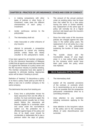 CHAPTER 30 - PRACTICE OF LIFE INSURANCE: ETHICS AND CODE OF CONDUCT
v.	 in making comparisons with other
	 types of policies or other forms of
	 investment, make clear the different
	 characteristics of each policy /
	 investment;
vi.	 render continuous service to the
	 policyholder.
2.	 The intermediary shall not:
i.	 make inaccurate or unfair criticisms of
	 any insurers;
ii.	 attempt to persuade a prospective
	 policyowner to cancel any existing
	 policies unless these are clearly
	 unsuited to the policyowner’s needs.
It has been agreed by all member companies
of the Life Insurance Association of Malaysia
(LIAM) that all agents are made fully aware that
it is against the interests of a policy owner and
the life insurance industry to practise twisting.
The member companies have also agreed to
cooperate to eliminate twisting. Appropriate
action will be taken if twisting is proved.
Definition of “twisting”: To discontinue a policy
or to have a policy made paid-up and then to
effect a new one in another company or the
same company.
The detriments that arise from twisting are:
a.	 Every time a policyholder moves his
	 basic assurance from one life office to
	 another, he must commence again the
	 qualifying period (usually two or three
	 years) before this assurance will
	 become eligible for a surrender value
	 and come under the non-forfeiture
	 system (i.e. the protection he is
	 afforded against lapse of his policy and
	 loss of its death cover should he
	 accidentally or deliberately fail to pay a
	 premium within the days of grace).
b.	 The amount of the annual premium
	 under an existing policy may be lower
	 than that called for by a new policy
	 having the same or similar benefits.
	 Any replacement of the same type of
	 policy will normally be at a higher
	 premium rate based upon the insured’s
	 then attained age.
c.	 Since the initial costs of life insurance
	 policies are charged against the cash
	 value in the earlier policy years, the
	 replacement of an old policy by a new
	 one results in the policyholder
	 sustaining the burden of these costs
	 twice.
d.	 The suicide clause and the
	 incontestible clause (if any) begin
	 anew in a new policy being denied
	 by the company which would have
	 been paid under the policy which
	 was replaced.
30.2.3. Explanation Of The Contract
1.	 The intermediary shall:
i.	 explain all the essential provisions
	 of the contract, or contracts which
	 he is recommending so as to ensure
	 as far as possible that the prospective
	 policyowner understands what he is
	 committing himself to;
ii.	 draw attention to any restriction
	 including exclusions applying to the
	 policy;
iii.	 draw attention to the long-term nature
	 of the policy and to the consequent
	 effects of early discontinuance and
	 surrender.
400
 