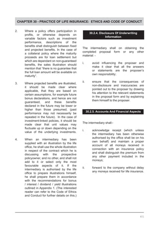 CHAPTER 30 - PRACTICE OF LIFE INSURANCE: ETHICS AND CODE OF CONDUCT
2.	 Where a policy offers participation in
	 profits, or otherwise depends on
	 variable factors such as investment
	 performance, descriptions of the
	 benefits shall distinguish between fixed
	 and projected benefits. In the case of
	 a collateral policy where the maturity
	 proceeds are for loan settlement but
	 which are dependant on non-guaranteed
	 benefits, the sales illustration should
	 mention that “there is no guarantee that
	 the full loan amount will be available on
	 maturity”.
3.	 Where projected benefits are illustrated,
	 it should be made clear where
	 applicable, that they are based on
	 certain assumptions, for example future
	 bonus declarations, and hence are not
	 guaranteed, and these benefits
	 declared in the future may be lower or
	 higher than those presumed, (past
	 performance may not necessarily be
	 repeated in the future). In the case of
	 investment-linked policies, it should be
	 made clear that unit values may
	 fluctuate up or down depending on the
	 value of the underlying investments.
4.	 When an intermediary has been
	 supplied with an illustration by the life
	 office, he shall use the whole illustration
	 in respect of the contract which he is
	 discussing with the prospective
	 policyowner, and no other, and shall not
	 add to it or select only the most
	 favourable aspects of it. If the
	 intermediary is authorised by the life
	 office to prepare illustrations himself,
	 he shall prepare them in accordance
	 with the recommendations for bonus
	 / interest / dividend / yield illustrations
	 outlined in Appendix 1. (The interested
	 reader can refer to the Code of Ethics
	 and Conduct for further details on this.)
30.2.4. Disclosure Of Underwriting
Information
The intermediary shall on obtaining the
completed proposal form or any other
material: -
i.	 avoid influencing the proposer and
	 make it clear that all the answers
	 or statements are the proposer’s
	 own responsibility;
ii.	 ensure that the consequences of
	 non-disclosure and inaccuracies are
	 pointed out to the proposer by drawing
	 his attention to the relevant statements
	 in the proposal form and by explaining
	 them himself to the proposer.
30.2.5. Accounts And Financial Aspects
The intermediary shall:-
i.	 acknowledge receipt (which unless
	 the intermediary has been otherwise
	 authorised by the office shall be on his
	 own behalf) and maintain a proper
	 account of all moneys received in
	 connection with an insurance policy
	 and shall distinguish the premium from
	 any other payment included in the
	 moneys;
ii.	 forward to the company without delay
	 any moneys received for life insurance.
401
 