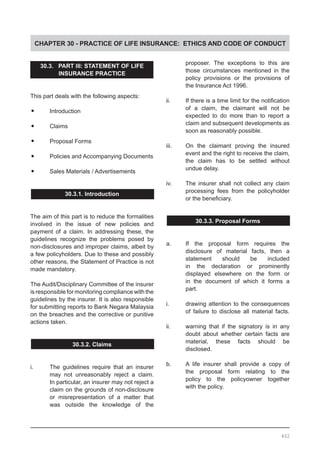 CHAPTER 30 - PRACTICE OF LIFE INSURANCE: ETHICS AND CODE OF CONDUCT
30.3. PART III: STATEMENT OF LIFE
INSURANCE PRACTICE
This part deals with the following aspects:
•	 Introduction
•	 Claims
•	 Proposal Forms
•	 Policies and Accompanying Documents
•	 Sales Materials / Advertisements
30.3.1. Introduction
The aim of this part is to reduce the formalities
involved in the issue of new policies and
payment of a claim. In addressing these, the
guidelines recognize the problems posed by
non-disclosures and improper claims, albeit by
a few policyholders. Due to these and possibly
other reasons, the Statement of Practice is not
made mandatory.
The Audit/Disciplinary Committee of the insurer
is responsible for monitoring compliance with the
guidelines by the insurer. It is also responsible
for submitting reports to Bank Negara Malaysia
on the breaches and the corrective or punitive
actions taken.
30.3.2. Claims
i.	 The guidelines require that an insurer
	 may not unreasonably reject a claim.
	 In particular, an insurer may not reject a
	 claim on the grounds of non-disclosure
	 or misrepresentation of a matter that
	 was outside the knowledge of the
	 proposer. The exceptions to this are
	 those circumstances mentioned in the
	 policy provisions or the provisions of
	 the Insurance Act 1996.
ii.	 If there is a time limit for the notification
	 of a claim, the claimant will not be
	 expected to do more than to report a
	 claim and subsequent developments as
	 soon as reasonably possible.
iii.	 On the claimant proving the insured
	 event and the right to receive the claim,
	 the claim has to be settled without
	 undue delay.
iv.	 The insurer shall not collect any claim
	 processing fees from the policyholder
	 or the beneficiary.
30.3.3. Proposal Forms
a.	 If the proposal form requires the
	 disclosure of material facts, then a
	 statement should be included
	 in the declaration or prominently
	 displayed elsewhere on the form or
	 in the document of which it forms a
	 part.
i.	 drawing attention to the consequences
	 of failure to disclose all material facts.
ii.	 warning that if the signatory is in any
	 doubt about whether certain facts are
	 material, these facts should be
	 disclosed.
b.	 A life insurer shall provide a copy of
	 the proposal form relating to the
	 policy to the policyowner together
	 with the policy.
402
 