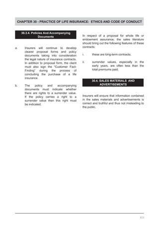 CHAPTER 30 - PRACTICE OF LIFE INSURANCE: ETHICS AND CODE OF CONDUCT
30.3.4. Policies And Accompanying
Documents
a.	 Insurers will continue to develop
	 clearer proposal forms and policy
	 documents taking into consideration
	 the legal nature of insurance contracts.
	 In addition to proposal form, the client
	 must also sign the “Customer Fact-
	 Finding” during the process of
	 concluding the purchase of a life
	 insurance.
b.	 The policy and accompanying
	 documents must indicate whether
	 there are rights to a surrender value.
	 If the policy carries a right to a
	 surrender value then this right must
	 be indicated.
In respect of a proposal for whole life or
endowment assurance, the sales literature
should bring out the following features of these
contracts:
i.	 these are long-term contracts;
ii.	 surrender values, especially in the
	 early years, are often less than the
	 total premiums paid.
30.4. SALES MATERIALS AND
ADVERTISEMENTS
Insurers will ensure that information contained
in the sales materials and advertisements is
correct and truthful and thus not misleading to
the public.
403
 