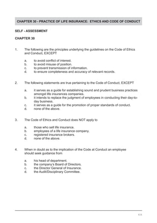 CHAPTER 30 - PRACTICE OF LIFE INSURANCE: ETHICS AND CODE OF CONDUCT
SELF - ASSESSMENT
CHAPTER 30
1.	 The following are the principles underlying the guidelines on the Code of Ethics
	 and Conduct, EXCEPT
a.	 to avoid conflict of interest.
b.	 to avoid misuse of position.
c.	 to prevent transmission of information.
d.	 to ensure completeness and accuracy of relevant records.
2.	 The following statements are true pertaining to the Code of Conduct, EXCEPT
a.	 it serves as a guide for establishing sound and prudent business practices
	 amongst life insurances companies.
b.	 it intends to replace the judgment of employees in conducting their day-to-
	 day business.
c.	 it serves as a guide for the promotion of proper standards of conduct.
d.	 none of the above.
3.	 The Code of Ethics and Conduct does NOT apply to
a.	 those who sell life insurance.
b. 	 employees of a life insurance company.
c. 	 registered insurance brokers.
d. 	 none of the above.
4.	 When in doubt as to the implication of the Code at Conduct an employee
	 should seek guidance from
a.	 his head of department.
b.	 the company’s Board of Directors.
c.	 the Director General of Insurance.
d.	 the Audit/Disciplinary Committee.
404
 
