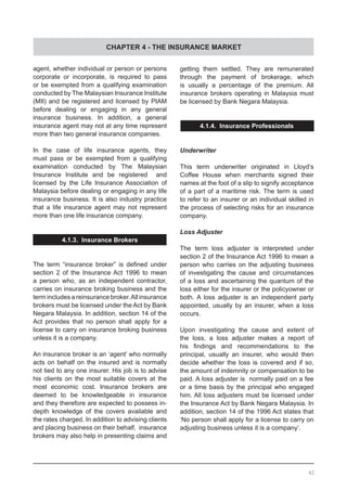 CHAPTER 4 - THE INSURANCE MARKET
agent, whether individual or person or persons
corporate or incorporate, is required to pass
or be exempted from a qualifying examination
conducted by The Malaysian Insurance Institute
(MII) and be registered and licensed by PIAM
before dealing or engaging in any general
insurance business. In addition, a general
insurance agent may not at any time represent
more than two general insurance companies.
In the case of life insurance agents, they
must pass or be exempted from a qualifying
examination conducted by The Malaysian
Insurance Institute and be registered and
licensed by the Life Insurance Association of
Malaysia before dealing or engaging in any life
insurance business. It is also industry practice
that a life insurance agent may not represent
more than one life insurance company.
4.1.3. Insurance Brokers
The term “insurance broker” is defined under
section 2 of the Insurance Act 1996 to mean
a person who, as an independent contractor,
carries on insurance broking business and the
term includes a reinsurance broker.All insurance
brokers must be licensed under the Act by Bank
Negara Malaysia. In addition, section 14 of the
Act provides that no person shall apply for a
license to carry on insurance broking business
unless it is a company.
An insurance broker is an ‘agent’ who normally
acts on behalf on the insured and is normally
not tied to any one insurer. His job is to advise
his clients on the most suitable covers at the
most economic cost. Insurance brokers are
deemed to be knowledgeable in insurance
and they therefore are expected to possess in-
depth knowledge of the covers available and
the rates charged. In addition to advising clients
and placing business on their behalf, insurance
brokers may also help in presenting claims and
getting them settled. They are remunerated
through the payment of brokerage, which
is usually a percentage of the premium. All
insurance brokers operating in Malaysia must
be licensed by Bank Negara Malaysia.
4.1.4. Insurance Professionals
Underwriter
This term underwriter originated in Lloyd’s
Coffee House when merchants signed their
names at the foot of a slip to signify acceptance
of a part of a maritime risk. The term is used
to refer to an insurer or an individual skilled in
the process of selecting risks for an insurance
company.
Loss Adjuster
The term loss adjuster is interpreted under
section 2 of the Insurance Act 1996 to mean a
person who carries on the adjusting business
of investigating the cause and circumstances
of a loss and ascertaining the quantum of the
loss either for the insurer or the policyowner or
both. A loss adjuster is an independent party
appointed, usually by an insurer, when a loss
occurs.
Upon investigating the cause and extent of
the loss, a loss adjuster makes a report of
his findings and recommendations to the
principal, usually an insurer, who would then
decide whether the loss is covered and if so,
the amount of indemnity or compensation to be
paid. A loss adjuster is normally paid on a fee
or a time basis by the principal who engaged
him. All loss adjusters must be licensed under
the Insurance Act by Bank Negara Malaysia. In
addition, section 14 of the 1996 Act states that
‘No person shall apply for a license to carry on
adjusting business unless it is a company’.
42
 