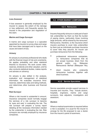 CHAPTER 4 - THE INSURANCE MARKET
Loss Assessor
A loss assessor is generally employed by the
insured to assess the extent of the damage
or loss settlement, and frequently assists the
insured in the preparation and negotiation of
the claim.
Marine and Cargo Surveyor
A marine and cargo surveyor is a specialist
appointed by insurers to survey ships and cargo
that have been damaged and to report on the
cause and extent of loss.
Actuary
An actuary is a business professional who deals
with the financial impact of risk and uncertainty.  
He applies probability and other statistical
theories to insurance. His work covers rates,
reserves, dividends and other valuation, and he
also conducts statistical studies, makes reports
and advises on solvency.
An actuary is also skilled in the analysis,
evaluation and management of statistical
information. He evaluates insurance firms’
reserves, determines rates and rating methods,
and determines other business and financial
risks.
Risk Surveyor
Where a risk insured is substantial in amount,
insurance companies would normally engage
the services of a risk surveyor to become
its ‘eyes and ears’ in evaluating the risk. The
risk surveyor will prepare a survey report
detailing all the necessary information needed
by the underwriter in evaluating the risk. Risk
surveyors are normally employed by insurance
companies.
4.2. OTHER MARKET COMPONENTS
4.2.1. Reinsurers
Insurers frequently reinsure or cede part of each
risk underwritten by them so that the burden
of paying claims, particularly those involving
large amounts, will be shared by the reinsurers.
Reinsurance, therefore, is the insurance which
insurers purchase to cover risks underwritten
by them just as individuals purchase insurance
to cover risks they assume. An insurer can
purchase reinsurance from the following:
•	 professional reinsurance companies,
	 i.e. reinsurance companies that do
	 not accept business direct from the
	 general public, e.g. Malaysian
	 Reinsurance Berhad (Malaysian Re);
•	 direct insurers who underwrite
	 reinsurance business together with
	 direct business.
4.2.2. Service Specialists
Service specialists provide support services to
insureds and insurers. They include doctors,
hospitals, engineers, marine and cargo
surveyors, loss adjustors, investigators and
assessors.
Doctors
Where a medical examination is required before
a risk is accepted, it is usual for the insurer to
arrange for the life proposed to see a doctor
from the insurer’s panel of examiners.
43
 