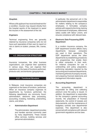 CHAPTER 4 - THE INSURANCE MARKET
Hospitals
Where a life applicant has received treatment for
a condition, insurers may request directly from
the hospital reports of the treatment to assist
the insurers in the assessment of the risk.
Engineers
Technical engineering firms are generally
retained by insurance companies (who do not
have such specialists of their own) to report on
risk or claims on boilers, presses, lifts, cranes,
etc.
4.3. ORGANIZATION STRUCTURE
Insurance companies, like other business
organizations, can organize their operations
in various ways. They can organize their
operations on the basis of functions performed,
products sold, and territories (geographical).
4.3.1. Functional Structure
In Malaysia, most insurance companies are
organized on the basis of functions performed.
When an insurance company organizes its
departments by functions performed, the
following departments are commonly found:
administration, electronic data processing,
accounting, investing, marketing, underwriting,
claims, and others.
	•	 Administration Department
The administration department provides
and handles services commonly used
by many departments. These include
office services, building services and
personnel administration.
In particular, the personnel unit in the
administration department is responsible
for matters relating to the company’s
employees. It formulates company
policies with respect to the hiring, training
and dismissal of employees, determines
salary scales with labour unions, and
ensures compliance with relevant laws.
	•	 Electronic Data Processing (EDP)
	 Department
In a modern insurance company, the
EDP department function affects many
departments because computers
are used in their operations. The
EDP department serves the other
departments by establishing procedures
and programmes that enable them
to utilize computers in their work,
for instance computers for use in
underwriting and policy preparation,
performing calculation required by the
accountingandinvestmentdepartments,
maintainingallkindsofcompanyrecords,
and preparing financial statements and
management information reports.
	•	 Accounting Department
The accounting department is
responsible for billing and collecting
premium once the policy is issued. In
addition, the department is responsible
for the company’s general accounting
records, the preparation of financial
statements, the control of receipts and
disbursements, and the maintenance of
budgetary controls over departmental
expenses. This department is also
concerned with compliance with relevant
government regulations and tax laws.
44
 
