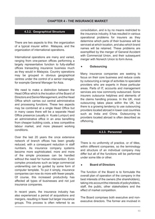 CHAPTER 4 - THE INSURANCE MARKET
4.3.2. Geographical Structure
There are two aspects to this: the organization
of a typical insurer within Malaysia, and the
organization of international operations.
International operations are many and varied,
ranging from one-person offices performing a
largely representative function to fully-staffed
offices transacting insurance business much
as they would in Malaysia. Country operations
may be grouped in obvious geographical
centres under the control of a senior manager,
for example General Manager for Asia.
We need to make a distinction between the
Head Office which is the location of the Board of
DirectorsandSeniorManagement,andtheHead
Office which carries out central administrative
and processing functions. These two aspects
may be combined at a single Head Office but
in many cases there will be a separate Head
Office presence (usually in  Kuala Lumpur) and
an administrative office in an area benefiting
from cheaper building costs, a less competitive
labour market, and more pleasant working
conditions.
Over the last 20 years the once extensive
network of branch offices has been greatly
reduced, with a consequent reduction in staff
numbers. As insurance company systems
become more sophisticated, more and more
of the simple processes can be handled
without the need for human intervention. Even
complex procedures such as large commercial
underwriting can be guided by some form of
computer template. To put it simply, insurance
companies can now do more with fewer people.
Of course, this increased productivity has
affected all types of businesses and not just
insurance companies.
In recent years, the insurance industry has
also experienced a period of acquisitions and
mergers, resulting in fewer but larger insurance
groups. This process is often referred to as
consolidation, and is by no means restricted to
the insurance industry. It has resulted in various
operational problems for insurers as they
determine which parts of their business will be
serviced at which location, and also which brand
names will be retained. These problems are
exemplified by the merger of General Accident
with Commercial Union, and their subsequent
merger with Norwich Union to form Aviva.
•	 Outsourcing
Many insurance companies are seeking to
focus on their core business and reduce costs
by outsourcing a range of activities to specialist
providers who are experts in those particular
areas. Parts of IT, accounts and management
services are now commonly outsourced. Some
insurers outsource helplines and elements of
the claims handling process. In the UK, most
outsourcing takes place within the UK, but
there is a growing tendency to use outsourcing
providers located abroad in lower cost countries
such as India and China. Outsourcing to
providers located abroad is often described as
offshoring.
4.3.3. Personnel
There is no uniformity of practice, or of titles,
within different companies, so the terminology
and structure of an individual company may
differ but all of the functions will be performed
under some title or other.
•	 Board of Directors
The function of the Board is to formulate the
overall plan of operation of the company in the
best interests of the owners (the shareholders),
taking into account the interests of policyholders,
staff, the public, other stakeholders and the
effect of market competition.
The Board comprises both executive and non-
executive directors. The former are involved in
46
 