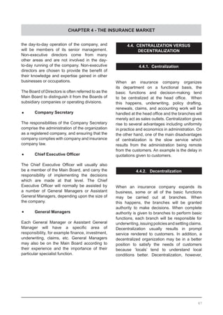 CHAPTER 4 - THE INSURANCE MARKET
the day-to-day operation of the company, and
will be members of its senior management.
Non-executive directors come from many
other areas and are not involved in the day-
to-day running of the company. Non-executive
directors are chosen to provide the benefit of
their knowledge and expertise gained in other
businesses or occupations.
The Board of Directors is often referred to as the
Main Board to distinguish it from the Boards of
subsidiary companies or operating divisions.
•	 Company Secretary
The responsibilities of the Company Secretary
comprise the administration of the organization
as a registered company, and ensuring that the
company complies with company and insurance
company law.
•	 Chief Executive Officer
The Chief Executive Officer will usually also
be a member of the Main Board, and carry the
responsibility of implementing the decisions
which are made at that level. The Chief
Executive Officer will normally be assisted by
a number of General Managers or Assistant
General Managers, depending upon the size of
the company.
•	 General Managers
Each General Manager or Assistant General
Manager will have a specific area of
responsibility, for example finance, investment,
underwriting, claims, etc. General Managers
may also be on the Main Board according to
their experience and the importance of their
particular specialist function.
4.4. CENTRALIZATION VERSUS
DECENTRALIZATION
4.4.1. Centralization
When an insurance company organizes
its department on a functional basis, the
basic functions and decision-making tend
to be centralized at the head office.   When
this happens, underwriting, policy drafting,
renewals, claims, and accounting work will be
handled at the head office and the branches will
merely act as sales outlets. Centralization gives
rise to several advantages including uniformity
in practice and economics in administration. On
the other hand, one of the main disadvantages
of centralization is the slow service which
results from the administration being remote
from the customers. An example is the delay in
quotations given to customers.
4.4.2. Decentralization
When an insurance company expands its
business, some or all of the basic functions
may be carried out at branches. When
this happens, the branches will be granted
authority to make decisions. When complete
authority is given to branches to perform basic
functions, each branch will be responsible for
underwriting,issuingpoliciesandsettlingclaims.
Decentralization usually results in prompt
service rendered to customers. In addition, a
decentralized organization may be in a better
position to satisfy the needs of customers
because ‘locals’ tend to understand local
conditions better. Decentralization, however,
47
 