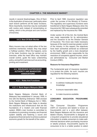 CHAPTER 4 - THE INSURANCE MARKET
results in several disadvantages. One of them
is the duplication of resources, particularly when
each branch performs all the basic functions.
More importantly, branches may be overloaded
with routine work instead of concentrating on
selling, which is the principal and core function
of branches.
4.4.3. Best Of Both Worlds
Many insurers may not adopt either of the two
extremes mentioned; instead, they may adopt
a ‘halfway’ position. When this happens, some
of the basic functions may be carried out by
branches, while the head office may maintain
overall control, guide the basic underwriting
policy, and perform services such as accounting,
printing and investment.
4.5. INSURANCE SUPERVISORY
AUTHORITY AND MANDATORY
ASSOCIATIONS
4.5.1. Roles And Functions
4.5.1.1. Bank Negara Malaysia (BNM)
Bank Negara Malaysia (Central Bank of
Malaysia) was established in January 1959, in
line with the Banking Ordinance 1958 (revised
to the Central Bank of Malaysia Act in 1994).
Bank Negara Malaysia also helps to develop
the institutions and infrastructure that are the
foundations of a modern and solid financial
system. BNM’s main function is committed to
excellence to promoting monetary and financial
system stability and fostering a sound and
progressivefinancialsectortoachievesustained
economic growth for the benefit of the nation.
Prior to April 1988, insurance regulation was
under the purview of the Ministry of Finance.
The regulatory and supervisory functions were
transferred to Bank Negara Malaysia when the
InsuranceAct 1963 was subsequently amended
and replaced by the Insurance Act 1996.
Under section 35 of the Act, the Central Bank
was made responsible for its administration
and the Governor to be the Director General
of Insurance. The move was made necessary
because of the need to exercise greater control
of the industry. In this respect, the objectives
have been somewhat achieved as evidenced
by the healthy growth and a more disciplined
environment. BNM is also responsible for the
resolution of complaints against insurers, which
are administered by Consumer and Market
Conduct (CMC).
Reasons for Insurance Regulation
The fundamental goal of insurance regulation
is to protect the public. As such, insurers are
regulated for the following reasons:
•	 to maintain insurer solvency
•	 to address inadequate insurance
	 knowledge
•	 to ensure reasonable rates
•	 to make insurance available.
CONSUMER EDUCATION PROGRAMME
(CEP)
The Consumer Education Programme
(CEP) on insurance and takaful is known as
InsuranceInfo and is a joint effort between
Bank Negara Malaysia and the insurance and
takaful industry. InsuranceInfo is designed as
a long-term programme to provide educational
information to enable consumers to make well-
informed decisions when purchasing insurance
or takaful products. InsuranceInfo aspires for
consumers to be in a better position to select
48
 