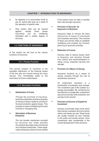 5
iii.	 Its objective is to accumulate funds to
	 pay for claims that arise as a result of
	 the operation of specific risks.
iv.	 Only certain risks can be insured
	 against, namely those whose
	 occurrence can be confidently
	 estimated with a certain degree of
	 accuracy.
1.5. FUNCTIONS OF INSURANCE
In this section we will look at the various
functions of insurance.
1.5.1. Primary Function
The primary function of insurance is the
equitable distribution of the financial losses
of the few who are insured among the many
insured. This immediately leads to the
secondary functions stated below.
1.5.2. Secondary Functions
•	 Stabilization of Costs
Through the purchase of insurance,
business enterprises avoid the necessity
of having to freeze capital to provide for
financial protection against losses. This
provides a means of stabilizing the costs
involved in managing risks.
•	 Stimulation of Business
	 Enterprise
The risk transfer mechanism provided
by insurance has made possible
the present-day large-scale commercial
and industrial enterprises. These large-
scale enterprises would not have started
if the owners were not able to transfer
their risks through insurance.
•	 Provision of Security for
	 Expansion of Business
Insurance helps to remove the fears
and worries of losses of individuals
and business executives. This removal
of fears and worries helps to establish
confidence and enables the forward-
planning of economic activities.
•	 Reduction of Losses
Insurers help to reduce losses (both
in frequency and security) through
their actions and recommendations in
rating, survey, inspection services and
salvage.
•	 Provision of a Means of Saving
Insurance functions as a means of
saving, primarily through the use of
endowment insurance.
An endowment insurance is a
combination of protection plus savings.
The investment part of the contract is a
savings accumulation. By combining the
two features in a single plan, endowment
assurance provides both protection and
savings to the insured.
•	 Provision of Sources of Capital for
	 Investment
Insurers accumulate large funds which
they hold as custodians and out of which
claims and losses are met. These funds
are usually invested (to earn interest)
in the public and private sectors. Such
investments help considerably in the
overall development of the economy.
CHAPTER 1 - INTRODUCTION TO INSURANCE
 