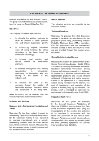 CHAPTER 4 - THE INSURANCE MARKET
while its profit before tax was RM137.7 million.
The group ventured into takaful business in 2004,
which is known as Takaful Ikhlas Sdn Bhd.
Objectives
The company’s business objectives are:
•	 to diversify the existing business in
	 order to achieve a better portfolio
	 mix and ensure sustainable growth;
•	 to continuously explore innovative
	 ways of doing business by taking
	 advantage of the latest trends in
	 Information Technology;
•	 to increase local retention and
	 reduce outflow of reinsurance
	 premium;
•	 to increase employment and training
	 opportunities in reinsurance,
	 particularly for bumiputera who are
	 lacking in this sector of the
	 industry; and
•	 to enhance the value of the
	 company through the creation of
	 favourable earnings prospects which
	 are sustainable in the long term.
(More information can be obtained from the
website: http//www.malaysian re.com.my)
Activities and Services
Business Unit - Reinsurance Facultative and
Treaty
Malaysian Re has been actively involved in
underwriting Treaty and Facultative Reinsurance
for the Malaysian market. It has expanded
its business internationally and is actively
underwriting business from the Asian, Middle
East, Africa and China markets. Malaysian Re
has also provided quotes for treaty business and
is a leader in various territories.
Market Services
The following services are available for the
insurance market:
Technical Services
Malaysian Re provides Fire Risk Inspection
services to the local insurance industry for the
purpose of special rating, underwriting and also
Probable Maximum Loss (PML) estimation.
Fire risk assessment and risk management
services tailored to meet the insured’s needs
are also provided through their insurers when
requested.
Central Administrative Bureau
Malaysian Re initiated the establishment of the
Central Administration Bureau (CAB). CAB is
a bureau that centrally administers and settles
facultative reinsurance transactions among
insurers and reinsurers operating in Malaysia.
Its mission is to eliminate administrative and
reconciliation problems and ensure efficient
settlement of balances and claims recovery.
Central to its operations is a computerized
system linking members via the Internet. The
cost of development and operation of the
system is funded jointly by its members. The
bureau, which is managed by Malaysian Re,
commenced online operations on 1 July 1998.
Inspection Task Force
Malaysian Re was given the mandate
by the General Insurance Association of
Malaysia (PIAM) to form an Inspection Task
Force to conduct inspections and carry out
investigations on the conduct and activities
of its members in accordance with the
terms and provisions of the various Inter-
Company Agreements, which have now been
amalgamated into a single agreement called
the Inter-Company Agreement on General
Insurance Business (ICAGIB).
50
 