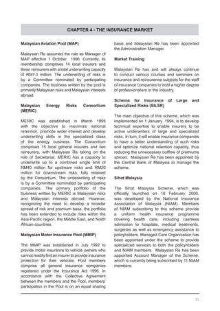CHAPTER 4 - THE INSURANCE MARKET
Malaysian Aviation Pool (MAP)
Malaysian Re assumed the role as Manager of
MAP effective 1 October 1996. Currently, its
membership comprises 14 local insurers and
three reinsurers with a total underwriting capacity
of RM7.3 million. The underwriting of risks is
by a Committee nominated by participating
companies. The business written by the pool is
primarily Malaysian risks and Malaysian interests
abroad.
Malaysian Energy Risks Consortium
(MERIC)
MERIC was established in March 1995
with the objective to maximize national
retention, promote wider interest and develop
underwriting skills in the specialized class
of the energy business. The Consortium
comprises 15 local general insurers and two
reinsurers, with Malaysian Re taking on the
role of Secretariat. MERIC has a capacity to
underwrite up to a combined single limit of
RM40 million for upstream risks and RM20
million for downstream risks, fully retained
by the Consortium. The underwriting of risks
is by a Committee nominated by participating
companies. The primary portfolio of the
business written by MERIC is Malaysian risks
and Malaysian interests abroad. However,
recognizing the need to develop a broader
spread of risk and premium base, the portfolio
has been extended to include risks within the
Asia-Pacific region, the Middle East, and North
African countries.
Malaysian Motor Insurance Pool (MMIP)
The MMIP was established in July 1992 to
provide motor insurance to vehicle owners who
cannotreadilyfindaninsurertoprovideinsurance
protection for their vehicles. Pool members
comprise all general insurance companies
registered under the Insurance Act 1996. In
accordance with the Collective Agreement
between the members and the Pool, members’
participation in the Pool is on an equal sharing
basis and Malaysian Re has been appointed  
the Administration Manager.
Market Training
Malaysian Re has and will always continue
to conduct various courses and seminars on
insurance and reinsurance subjects for the staff
of insurance companies to instil a higher degree
of professionalism in the industry.
Scheme for Insurance of Large and
Specialized Risks (SILSR)
The main objective of this scheme, which was
implemented on 1 January 1994, is to develop
technical expertise to enable insurers to be
active underwriters of large and specialized
risks. In turn, it will enable insurance companies
to have a better understanding of such risks
and optimize national retention capacity, thus
reducing the unnecessary outflow of premiums
abroad.  Malaysian Re has been appointed by
the Central Bank of Malaysia to manage the
scheme.
Sihat Malaysia
The Sihat Malaysia Scheme, which was
officially launched on 18 February 2000,
was developed by the National Insurance
Association of Malaysia (NIAM). Members
of NIAM subscribing to this scheme provide
a uniform health insurance programme
covering health care, including cashless
admission to hospitals, medical treatments,
surgeries as well as emergency assistance to
policyholders. Managed Care Organization has
been appointed under the scheme to provide
specialized services to both the policyholders
and NIAM members.  Malaysian Re has been
appointed Account Manager of the Scheme,
which is currently being subscribed by 11 NIAM
members.
51
 