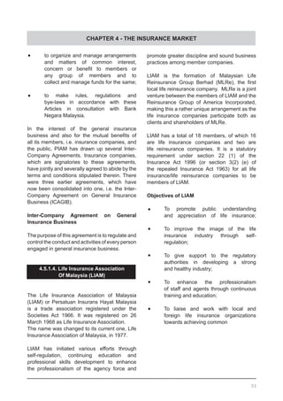 CHAPTER 4 - THE INSURANCE MARKET
•	 to organize and manage arrangements
	 and matters of common interest,
	 concern or benefit to members or
	 any group of members and to
	 collect and manage funds for the same;
•	 to make rules, regulations and
	 bye-laws in accordance with these
	 Articles in consultation with Bank
	 Negara Malaysia.
In the interest of the general insurance
business and also for the mutual benefits of
all its members, i.e. insurance companies, and
the public, PIAM has drawn up several Inter-
Company Agreements. Insurance companies,
which are signatories to these agreements,
have jointly and severally agreed to abide by the
terms and conditions stipulated therein. There
were three earlier agreements, which have
now been consolidated into one, i.e. the Inter-
Company Agreement on General Insurance
Business (ICAGIB).
Inter-Company Agreement on General
Insurance Business
The purpose of this agreement is to regulate and
control the conduct and activities of every person
engaged in general insurance business.
4.5.1.4. Life Insurance Association
Of Malaysia (LIAM)
The Life Insurance Association of Malaysia
(LIAM) or Persatuan Insurans Hayat Malaysia
is a trade association registered under the
Societies Act 1966. It was registered on 26
March 1968 as Life Insurance Association.
The name was changed to its current one, Life
Insurance Association of Malaysia, in 1977.
LIAM has initiated various efforts through
self-regulation, continuing education and
professional skills development to enhance
the professionalism of the agency force and
promote greater discipline and sound business
practices among member companies.
LIAM is the formation of Malaysian Life
Reinsurance Group Berhad (MLRe), the first
local life reinsurance company.  MLRe is a joint
venture between the members of LIAM and the
Reinsurance Group of America Incorporated,
making this a rather unique arrangement as the
life insurance companies participate both as
clients and shareholders of MLRe.
LIAM has a total of 18 members, of which 16
are life insurance companies and two are
life reinsurance companies. It is a statutory
requirement under section 22 (1) of the
Insurance Act 1996 (or section 3(2) (e) of
the repealed Insurance Act 1963) for all life
insurance/life reinsurance companies to be
members of LIAM.
Objectives of LIAM
•	 To promote public understanding
	 and appreciation of life insurance;
•	 To improve the image of the life
	 insurance industry through self-
	 regulation;
•	 To give support to the regulatory
	 authorities in developing a strong
	 and healthy industry;
•	 To enhance the professionalism
	 of staff and agents through continuous
	 training and education;
•	 To liaise and work with local and
	 foreign life insurance organizations
	 towards achieving common
53
 