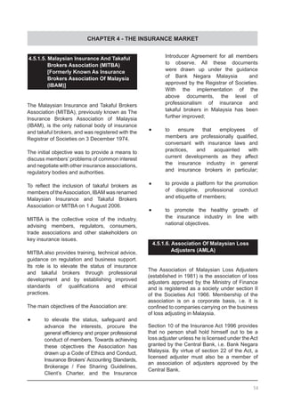 CHAPTER 4 - THE INSURANCE MARKET
4.5.1.5. Malaysian Insurance And Takaful
	 Brokers Association (MITBA)
	 [Formerly Known As Insurance
	 Brokers Association Of Malaysia
	 (IBAM)]
	
The Malaysian Insurance and Takaful Brokers
Association (MITBA), previously known as The
Insurance Brokers Association of Malaysia
(IBAM), is the only national body of insurance
and takaful brokers, and was registered with the
Registrar of Societies on 3 December 1974.
The initial objective was to provide a means to
discuss members’ problems of common interest
and negotiate with other insurance associations,
regulatory bodies and authorities.
To reflect the inclusion of takaful brokers as
members of theAssociation, IBAM was renamed
Malaysian Insurance and Takaful Brokers
Association or MITBA on 1 August 2006.
MITBA is the collective voice of the industry,
advising members, regulators, consumers,
trade associations and other stakeholders on
key insurance issues.
MITBA also provides training, technical advice,
guidance on regulation and business support.
Its role is to elevate the status of insurance
and takaful brokers through professional
development and by establishing improved
standards of qualifications and ethical
practices.
The main objectives of the Association are:
•	 to elevate the status, safeguard and
	 advance the interests, procure the
	 general efficiency and proper professional
	 conduct of members. Towards achieving
	 these objectives the Association has
	 drawn up a Code of Ethics and Conduct,
	 Insurance Brokers’ Accounting Standards,
	 Brokerage / Fee Sharing Guidelines,
	 Client’s Charter, and the Insurance
	 Introducer Agreement for all members
	 to observe. All these documents
	 were drawn up under the guidance
	 of Bank Negara Malaysia and
	 approved by the Registrar of Societies.
	 With the implementation of the
	 above documents, the level of
	 professionalism of insurance and
	 takaful brokers in Malaysia has been
	 further improved;
•	 to ensure that employees of
	 members are professionally qualified,
	 conversant with insurance laws and
	 practices, and acquainted with
	 current developments as they affect
	 the insurance industry in general
	 and insurance brokers in particular;
•	 to provide a platform for the promotion
	 of discipline, professional conduct
	 and etiquette of members;
•	 to promote the healthy growth of
	 the insurance industry in line with
	 national objectives.
4.5.1.6. Association Of Malaysian Loss
	 Adjusters (AMLA)
The Association of Malaysian Loss Adjusters
(established in 1981) is the association of loss
adjusters approved by the Ministry of Finance
and is registered as a society under section II
of the Societies Act 1966. Membership of the
association is on a corporate basis, i.e. it is
confined to companies carrying on the business
of loss adjusting in Malaysia.
Section 10 of the Insurance Act 1996 provides
that no person shall hold himself out to be a
loss adjuster unless he is licensed under the Act
granted by the Central Bank, i.e. Bank Negara
Malaysia. By virtue of section 22 of the Act, a
licensed adjuster must also be a member of
an association of adjusters approved by the
Central Bank.
54
 