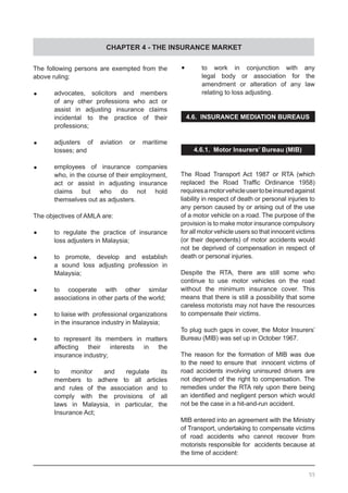 CHAPTER 4 - THE INSURANCE MARKET
The following persons are exempted from the
above ruling:
•	 advocates, solicitors and members
	 of any other professions who act or
	 assist in adjusting insurance claims
	 incidental to the practice of their
	 professions;
•	 adjusters of aviation or maritime
	 losses; and
•	 employees of insurance companies
	 who, in the course of their employment,
	 act or assist in adjusting insurance
	 claims but who do not hold
	 themselves out as adjusters.
The objectives of AMLA are:
	•	 to regulate the practice of insurance
	 loss adjusters in Malaysia;
	•	 to promote, develop and establish
	 a sound loss adjusting profession in
	 Malaysia;
	•	 to cooperate with other similar
	 associations in other parts of the world;
•	 	 to liaise with professional organizations
		 in the insurance industry in Malaysia;
	•	 to represent its members in matters
	 affecting their interests in the
	 insurance industry;
	•	 to monitor and regulate its
	 members to adhere to all articles
	 and rules of the association and to
	 comply with the provisions of all
	 laws in Malaysia, in particular, the
	 Insurance Act;
	•	 to work in conjunction with any
	 legal body or association for the
	 amendment or alteration of any law
	 relating to loss adjusting.
4.6. INSURANCE MEDIATION BUREAUS
4.6.1. Motor Insurers’ Bureau (MIB)
The Road Transport Act 1987 or RTA (which
replaced the Road Traffic Ordinance 1958)
requiresamotorvehicleusertobeinsuredagainst
liability in respect of death or personal injuries to
any person caused by or arising out of the use
of a motor vehicle on a road. The purpose of the
provision is to make motor insurance compulsory
for all motor vehicle users so that innocent victims
(or their dependents) of motor accidents would
not be deprived of compensation in respect of
death or personal injuries.
Despite the RTA, there are still some who
continue to use motor vehicles on the road
without the minimum insurance cover. This
means that there is still a possibility that some
careless motorists may not have the resources
to compensate their victims.
To plug such gaps in cover, the Motor Insurers’
Bureau (MIB) was set up in October 1967.
The reason for the formation of MIB was due
to the need to ensure that innocent victims of
road accidents involving uninsured drivers are
not deprived of the right to compensation. The
remedies under the RTA rely upon there being
an identified and negligent person which would
not be the case in a hit-and-run accident.
MIB entered into an agreement with the Ministry
of Transport, undertaking to compensate victims
of road accidents who cannot recover from
motorists responsible for accidents because at
the time of accident:
55
 