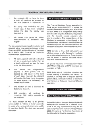 CHAPTER 4 - THE INSURANCE MARKET
1.	 the motorists did not have in force
	 a policy of insurance as required by
	 the RTA (absence of insurance); or
2.	 the policy was ineffective for any
	 reason (e.g. it had been cancelled
	 before the date the liability was
	 incurred); or
3.	 the insurer could prove the `Cover
	 Note/Certificate of Insurance was  
	 forged.’
The old agreement was mutually rescinded and
replaced with a new agreement signed by the
Chairman of MIB and the Minister of Transport
on 30 March 1992. Some of the provisions
under the new agreement are:
•	 All claims against MIB will be treated
	 on an ex gratia basis rather than as
	 a legal entitlement as was the case
	 under the old agreement.
•	 This means that compensation
	 payable to third parties will be
	 decided by MIB based on the merit
	 of each case. However, the claimant
	 still retains his legal rights to pursue
	 his case against the tortfeasor(s) to
	 its logical conclusion.
•	 The function of MIB is extended to
	 Sabah and Sarawak.
•	 MIB members will continue to
	 contribute RM2 million annually to
	 the MIB fund.
The main function of MIB is to provide
compensation to victims of motor accidents
in cases where uninsured drivers are unable
to meet their liability from their own personal
resources.
4.6.2. Financial Mediation Bureau (FMB)
The Financial Mediation Bureau was set up by
Bank Negara Malaysia in 2005 to replace the
Insurance Mediation Bureau (IMB) established
in 1991. FMB is an independent body set up
to help settle disputes between policyholders
and the financial service providers who
are its members. The independence of the
Mediator is guaranteed by the Council of the
Bureau whose membership consists of people
representing public and consumer interests, and
representatives of the members of the Bureau.
FMB provides a free, fast, convenient and
efficient avenue to refer disputes for resolution
as an alternative to the courts. These disputes
may be related to banking, insurance, takaful
and other financial services.
All general insurance companies are members
of PIAM or FMB, and all PIAM members are
members of FMB.
FMB deals with all complaints, disputes and
claims relating to insurance and takaful. In
addition, it can help with all disputes between
policyholders, certificate holders or claimants
and their own or third party insurers and takaful
operators.
4.7. OTHER ASSOCIATIONS
4.7.1. Actuarial Society Of Malaysia (ASM)
	
Actuarial Society of Malaysia (PersatuanAktuari
Malaysia) was founded on 5 October 1978.
ASM is the only representative body for the
actuarial profession in Malaysia. On 20 October
2003, it became a Full Member Association of
the International Actuarial Association.
56
 