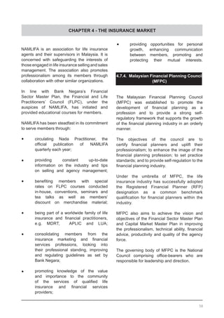 CHAPTER 4 - THE INSURANCE MARKET
NAMLIFA is an association for life insurance
agents and their supervisors in Malaysia. It is
concerned with safeguarding the interests of
those engaged in life insurance selling and sales
management. The association also promotes
professionalism among its members through
collaboration with other similar organizations.
In line with Bank Negara’s Financial
Sector Master Plan, the Financial and Life
Practitioners’ Council (FLPC), under the
auspices of NAMLIFA, has initiated and
provided educational courses for members.
NAMLIFA has been steadfast in its commitment
to serve members through:
	•	 circulating Nada Practitioner, the
	 official publication of NAMLIFA
	 quarterly each year;
	•	 providing constant up-to-date
	 information on the industry and tips
	 on selling and agency management;
	•	 benefiting members with special
	 rates on FLPC courses conducted
	 in-house, conventions, seminars and
	 tea talks as well as members’
	 discount on merchandise material;
•	 	 being part of a worldwide family of life
	 	 insurance and financial practitioners,
	 	 e.g. MDRT,   APLIC and LUA;
	•	 consolidating members from the
	 insurance marketing and financial
	 services professions, looking into
	 their professional standing, improving
	 and regulating guidelines as set by
	 Bank Negara;
	•	 promoting knowledge of the value
	 and importance to the community
	 of the services of qualified life
	 insurance and financial services
	 providers;
	•	 providing opportunities for personal
	 growth, enhancing communication
	 between members, promoting and
	 protecting their mutual interests.
4.7.4. Malaysian Financial Planning Council
(MFPC)
The Malaysian Financial Planning Council
(MFPC) was established to promote the
development of financial planning as a
profession and to provide a strong self-
regulatory framework that supports the growth
of the financial planning industry in an orderly
manner.
The objectives of the council are to
certify financial planners and uplift their
professionalism; to enhance the image of the
financial planning profession; to set practice
standards; and to provide self-regulation to the
financial planning industry.
Under the umbrella of MFPC, the life
insurance industry has successfully adopted
the Registered Financial Planner (RFP)
designation as a common benchmark
qualification for financial planners within the
industry.
MFPC also aims to achieve the vision and
objectives of the Financial Sector Master Plan
and Capital Market Master Plan in improving
the professionalism, technical ability, financial
advice, productivity and quality of the agency
force.
The governing body of MFPC is the National
Council comprising office-bearers who are
responsible for leadership and direction.
58
 