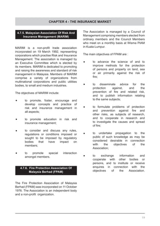 CHAPTER 4 - THE INSURANCE MARKET
4.7.5. Malaysian Association Of Risk And
Insurance Management (MARIM)
MARIM is a non-profit trade association
incorporated on 19 March 1992, representing
corporations which practise Risk and Insurance
Management. The association is managed by
an Executive Committee which is elected by
its members. MARIM is dedicated to promoting
and raising the awareness and standard of risk
management in Malaysia. Members of MARIM
comprise a variety of organizations from
multinational corporations and public utilities
bodies, to small and medium industries.
The objectives of MARIM include:
•	 to promote, foster, encourage and
	 develop concepts and practice of
	 risk and insurance management in
	 all aspects;
•	 to promote education in risk and
	 insurance management;
•	 to consider and discuss any rules,
	 regulations or conditions imposed or
	 sought to be imposed by regulatory
	 bodies that have impact on
	 members;
•	 to promote special interaction
	 amongst members.
4.7.6. Fire Protection Association Of
Malaysia Berhad (FPAM)
The Fire Protection Association of Malaysia
Berhad (FPAM) was incorporated on 11 October
1976. The Association is an independent body
and a non-profit  organization.
The Association is managed by a Council of
Management comprising members elected from
ordinary members and the Council Members
who meet on a monthly basis at Wisma PIAM
in Kuala Lumpur.
The main objectives of FPAM are :
•	 to advance the science of and to
	 improve methods for the protection
	 of persons and property on land, sea
	 or air primarily against the risk of
	 fire;
•	 to disseminate advice for the
	 protection against, and the
	 prevention of fire and related risk,
	 and to publish information relating
	 to the same subjects;
•	 to formulate problems of protection
	 and prevention against fire and
	 other risks, as subjects of research,
	 and to cooperate in research and
	 to investigate the causes and spread
	 of fire;
•	 to undertake propagation to the
	 public of such knowledge as may be
	 considered desirable in connection
	 with the objectives of the
	 Association;
•	 to exchange information and
	 cooperate with other bodies or
	 persons, and to institute or receive
	 enquires in connection with the
	 objectives of the Association.
59
 