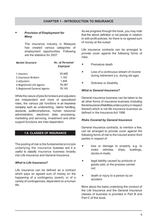 6
•	 Provision of Employment for
	 Many
The insurance industry in Malaysia
has created various categories of
employment opportunities. Following
are the statistics for 2007:
No. of Personnel
Employed
20,600
1,162
1,844
78,587
39,165
Market Structure
1.Insurers
2.Insurance Brokers	
3.Adjusters
4.Registered Life Agents
5.Registered General Agents
While the nature of jobs for brokers and adjusters
are independent and more of specialized
roles, the various job functions in an insurance
company such as underwriting, claims handling,
accounts, audit/compliance, human resource/
administration, electronic data processing,
marketing and servicing, investment and other
support functions are inter-dependent.
1.6. CLASSES OF INSURANCE
The pooling of risk is the fundamental principle
underlying the insurance business and it is
useful to classify insurance business broadly
into Life Insurance and General Insurance.
What is Life Insurance?
Life insurance can be defined as a contract
which pays an agreed sum of money on the
happening of a contingency (event), or of a
variety of contingencies, dependent on a human
life.
As we progress through the book, you may note
that the above definition is not precise in relation
to with profit policies, for there is no agreed sum
of money at the outset.
Life insurance contracts can be arranged to
provide cover against the following forms of
risks:
•	 Premature death
•	 Loss of a continuous stream of income
	 during retirement (i.e. during old age)
•	 Sickness or disability
What is General Insurance?
General insurance business can be taken to be
all other forms of insurance business (including
thereinsuranceofliabilitiesunderapolicyinrespect
thereof) which is not life insurance business as
defined in the Insurance Act 1996.
Risks Covered by General Insurance
General insurance contracts, to mention a few,
can be arranged to provide cover against the
following forms of risk to the insured and/or third
parties in respect of
	•	 loss or damage to property, e.g. to
	 motor vehicles, ships, buildings,
	 stocks-in-trade;
	
	•	 legal liability caused by products or
	 goods sold, or the process carried
	 out;
	•	 death or injury to a person by an
	 accident.
More about the basis underlying the conduct of
the Life Insurance and the General Insurance
classes of business is provided in Part B and
Part C of this book.
CHAPTER 1 - INTRODUCTION TO INSURANCE
 