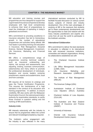 CHAPTER 4 - THE INSURANCE MARKET
MII education and training courses and
programmes are thus designed to support the
urgentneedofinsurancecompaniestodevelop
employees with high level competencies
to enhance their level of preparedness to
meet the challenges of operating in today’s
globalised environment.
MII’s commitment to providing excellence in
insurance education has led to tremendous
growth in the number of educational
programmes and activities being offered. MII
now leads in providing training and education
in Insurance, Risk Management, Actuarial
Science, General Management, Investment,
Life Insurance, Marketing and Financial
Services
MII offers a comprehensive range of
programmes covering technical subjects
such as insurance underwriting and
claims, risk surveys and assessments, loss
adjusting, broking, business communication,
salesmanship and many others to promote
the professional development of individuals.
Speakers and course leaders comprise
practitioners, experts and academicians, local
and from overseas
MII requires all its trainers to undergo and
pass the Trainer Certification Programme.
This ensures the maintenance of a high
standard in the conduct of its education and
training programmes. In addition, to ensure
credibility, MII also works with the Malaysian
Examination Council, the national examination
authority for examination standards, to certify
those involved in question setting and the
marking of MII examinations.
Industry Links
MII interacts extensively with the industry to
ensure that its programmes reflect the current
and relevant knowledge/competency required.
The Institute’s active engagement with
the industry is also reflected in the many
international seminars conducted by MII to
facilitate focused discussion on various current
issues, subjects of interest and industry
development. One of the main advantages of
studying at MII is the exposure that students
get to these contemporary developments and
the opportunities to meet and network with the
many industry practitioners and experts who
come from all over the world to participate in
the Institute’s activities.
International Collaboration
MII’s commitment to deliver the best standards
in education is reflected in its international
links with renowned insurance institutions,
universities and relevant organizations. Among
its collaborations established are with
•	 The Chartered Insurance Institute
	 (CII,UK)
•	 Life Office Management Association
	 (LOMA, USA)
•	 Life Insurance Marketing and
	 Research Association (LIMRA,USA)
•	 The Institute of Risk Management
	 (IRM,UK)
•	 The American College (USA)
•	 Australasian Institute of Chartered
	 Loss Adjusters (AICLA, Australia)
•	 Chartered Institute of Loss Adjusters
	 (CILA,UK)
•	 The Australian and New Zealand
	 Institute of Insurance and Finance
	 (ANZIIF)
•	 University of Indonesia
•	 Oriental Life Insurance Cultural
	 Development Centre (Japan)
61
 